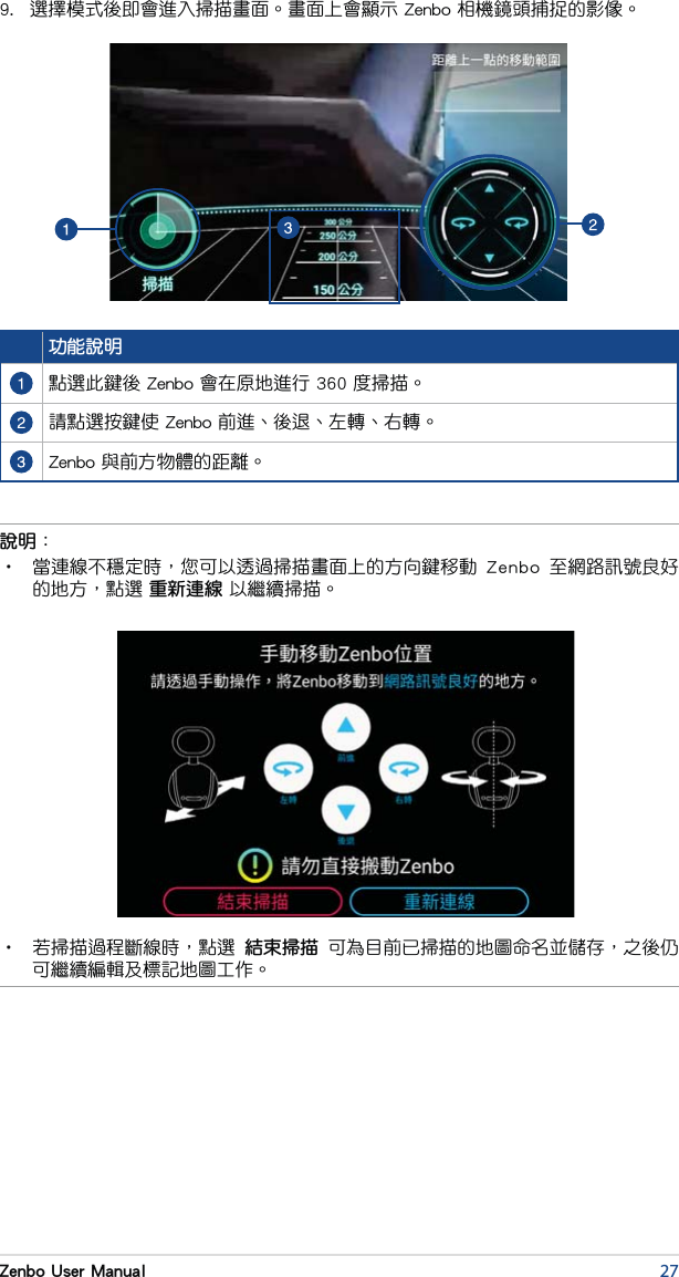 27Zenbo User Manual9.  選擇模式後即會進入掃描畫面。畫面上會顯示 Zenbo 相機鏡頭捕捉的影像。功能說明點選此鍵後 Zenbo 會在原地進行 360 度掃描。請點選按鍵使 Zenbo 前進、後退、左轉、右轉。Zenbo 與前方物體的距離。說明：•  當連線不穩定時，您可以透過掃描畫面上的方向鍵移動  Zenbo  至網路訊號良好的地方，點選 重新連線 以繼續掃描。  •  若掃描過程斷線時，點選  結束掃描  可為目前已掃描的地圖命名並儲存，之後仍可繼續編輯及標記地圖工作。