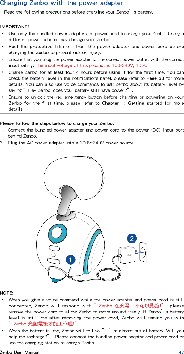 47Zenbo User ManualCharging Zenbo with the power adapterRead the following precautions before charging your Zenbo’s battery.IMPORTANT!•  Use only the bundled power adapter and power cord to charge your Zenbo. Using a different power adapter may damage your Zenbo.•  Peel  the  protective  film off from the power adapter  and  power  cord before charging the Zenbo to prevent risk or injury.•  Ensure that you plug the power adapter to the correct power outlet with the correct input rating. The input voltage of this product is 100-240V, 1.2A.•  Charge Zenbo for at least four 4 hours before using it for the first time. You can check the battery level in the notifications panel, please refer to Page 53 for more details. You can also use voice commands to ask Zenbo about its battery level by saying ”Hey Zenbo, does your battery still have power?”.•  Ensure  to  unlock  the  red  emergency  button  before  charging  or  powering  on  your Zenbo  for  the  first  time,  please  refer  to  Chapter  1:  Getting  started  for  more details.Please follow the steps below to charge your Zenbo:1.  Connect the bundled  power  adapter and power cord  to  the power (DC)  input  port behind Zenbo.2.  Plug the AC power adapter into a 100V~240V power source.NOTE:•  When you give a voice command while the power adapter and power cord is still connected,  Zenbo will  respond with  ”Zenbo  在充電，不可以亂跑!”, please remove the power cord to allow Zenbo to move around freely. If Zenbo’s battery level  is  still  low  after  removing  the  power  cord,  Zenbo  will  remind  you  with ”Zenbo 充飽電後才能工作喔!”.•  When the battery is low, Zenbo will tell you”I’m almost out of battery. Will you help me recharge?”. Please connect the bundled power adapter and power cord or use the charging station to charge Zenbo.