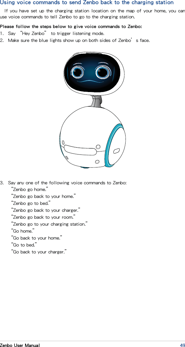 49Zenbo User ManualUsing voice commands to send Zenbo back to the charging stationIf you  have  set up the charging station location on the map of  your  home, you can use voice commands to tell Zenbo to go to the charging station.Please follow the steps below to give voice commands to Zenbo:1.  Say “Hey Zenbo” to trigger listening mode.2.  Make sure the blue lights show up on both sides of Zenbo’s face.3.  Say any one of the following voice commands to Zenbo:  “Zenbo go home.”  “Zenbo go back to your home.”  “Zenbo go to bed.”  “Zenbo go back to your charger.”  “Zenbo go back to your room.”  “Zenbo go to your charging station.”  “Go home.”  “Go back to your home.”  “Go to bed.”  “Go back to your charger.”