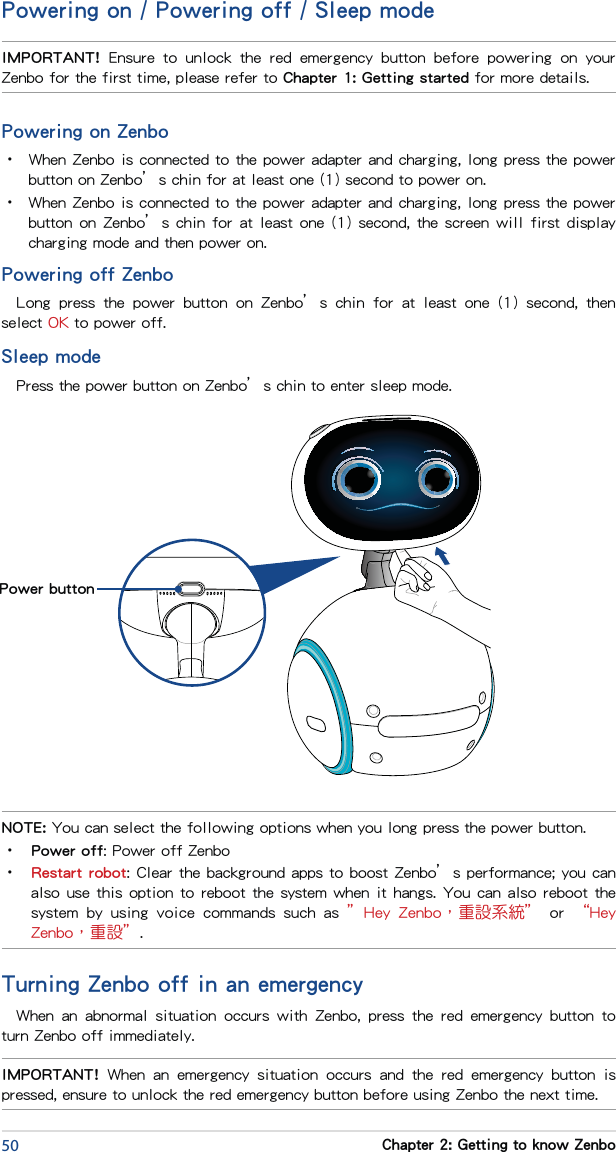 50 Chapter 2: Getting to know ZenboPowering on / Powering off / Sleep modePowering on Zenbo•  When Zenbo is connected to the power adapter and charging, long press the power button on Zenbo’s chin for at least one (1) second to power on.•  When Zenbo is connected to the power adapter and charging, long press the power button on Zenbo’s chin for at least one (1) second, the screen will first display charging mode and then power on.Powering off ZenboLong  press  the  power  button  on  Zenbo’s  chin  for  at  least  one  (1)  second,  then select OK to power off.Sleep modePress the power button on Zenbo’s chin to enter sleep mode.NOTE: You can select the following options when you long press the power button.•  Power off: Power off Zenbo•  Restart robot: Clear the background apps to boost Zenbo’s performance; you can also use this option to reboot the system when it hangs. You can also reboot the system  by  using  voice  commands  such  as  ”Hey  Zenbo，重設系統” or “Hey Zenbo，重設”.IMPORTANT!  Ensure  to  unlock  the  red  emergency  button  before  powering  on  your Zenbo for the first time, please refer to Chapter 1: Getting started for more details. Power buttonIMPORTANT!  When  an  emergency  situation  occurs  and  the  red  emergency  button  is pressed, ensure to unlock the red emergency button before using Zenbo the next time.Turning Zenbo off in an emergencyWhen  an  abnormal  situation  occurs  with  Zenbo,  press  the  red  emergency  button  to turn Zenbo off immediately.