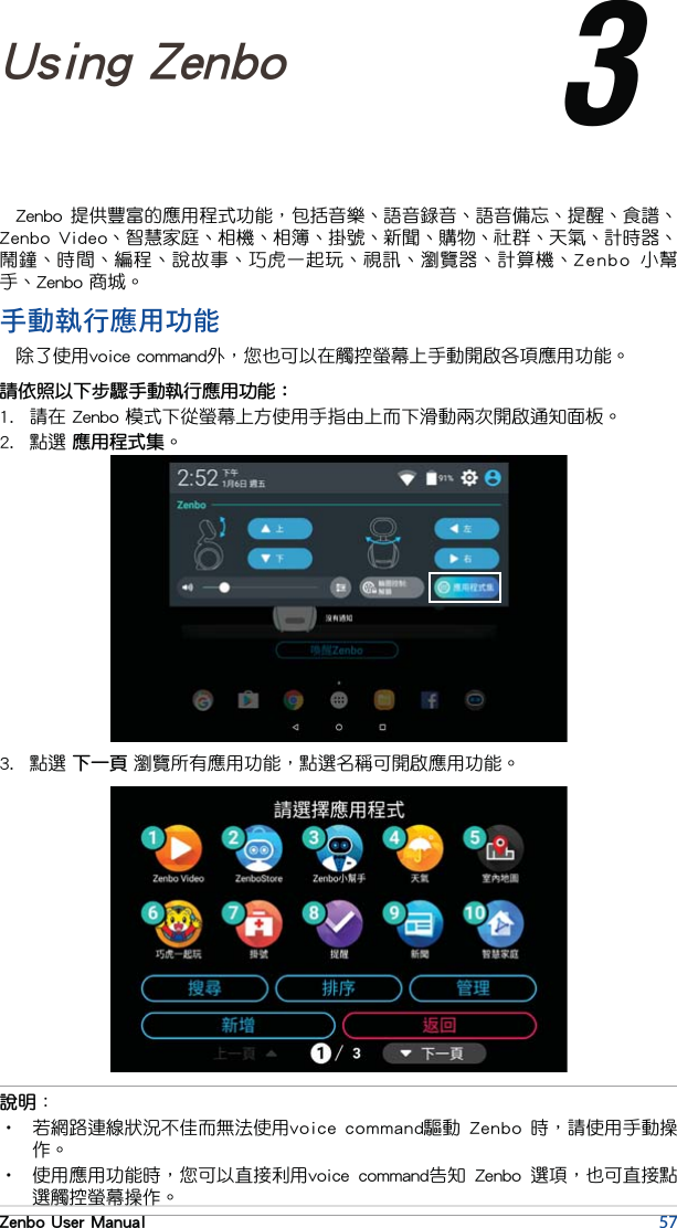 57Zenbo User ManualZenbo 提供豐富的應用程式功能，包括音樂、語音錄音、語音備忘、提醒、食譜、Zenbo  Video、智慧家庭、相機、相簿、掛號、新聞、購物、社群、天氣、計時器、鬧鐘、時間、編程、說故事、巧虎一起玩、視訊、瀏覽器、計算機、Zenbo  小幫手、Zenbo 商城。Chapter 3: 3Using Zenbo說明：•  若網路連線狀況不佳而無法使用voice command驅動  Zenbo  時，請使用手動操作。•  使用應用功能時，您可以直接利用voice  command告知  Zenbo  選項，也可直接點選觸控螢幕操作。手動執行應用功能除了使用voice command外，您也可以在觸控螢幕上手動開啟各項應用功能。請依照以下步驟手動執行應用功能：1.  請在 Zenbo 模式下從螢幕上方使用手指由上而下滑動兩次開啟通知面板。2.  點選 應用程式集。3.  點選 下一頁 瀏覽所有應用功能，點選名稱可開啟應用功能。