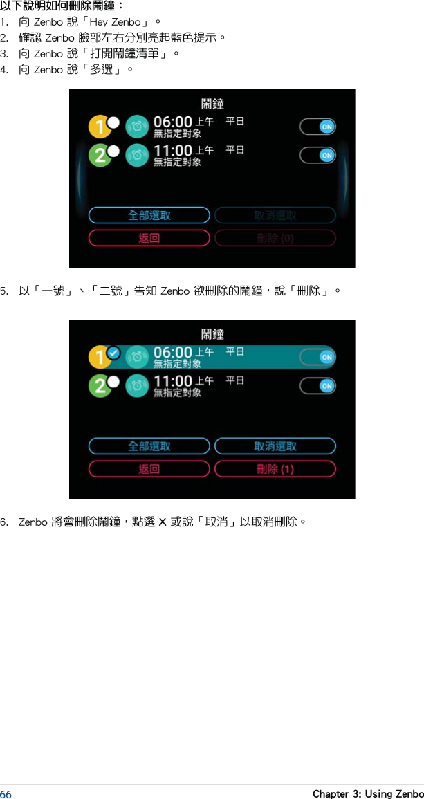 66 Chapter 3: Using Zenbo以下說明如何刪除鬧鐘：1.  向 Zenbo 說「Hey Zenbo」。2.  確認 Zenbo 臉部左右分別亮起藍色提示。3.  向 Zenbo 說「打開鬧鐘清單」。4.  向 Zenbo 說「多選」。5.  以「一號」、「二號」告知 Zenbo 欲刪除的鬧鐘，說「刪除」。6.  Zenbo 將會刪除鬧鐘，點選 X 或說「取消」以取消刪除。