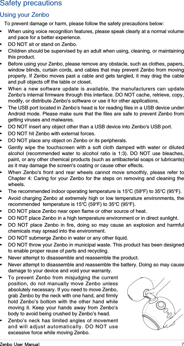 7Zenbo User ManualSafety precautionsUsing your ZenboTo prevent damage or harm, please follow the safety precautions below: and pace for a better experience.  this product. window blinds, curtain cords, and cables that may prevent Zenbo from moving properly. If Zenbo moves past a cable and gets tangled, it may drag the cable and pull objects off the table or closet. modify, or distribute Zenbo&apos;s software or use it for other applications. getting viruses and malwares.                           paint, or any other chemical products (such as antibacterial soaps or lubricants) as it may damage the screen&apos;s coating or cause other effects.                  wheels. °°°°F). °°°°F).                chemicals may spread into the environment.  to enable proper reuse of parts and recycling.   damage to your device and void your warranty.  position, do not manually move Zenbo unless absolutely necessary. If you need to move Zenbo, hold Zenbo’s bottom with the other hand while moving it. Keep your hands away from Zenbo’s body to avoid being crushed by Zenbo’s head.  excessive force while moving Zenbo.