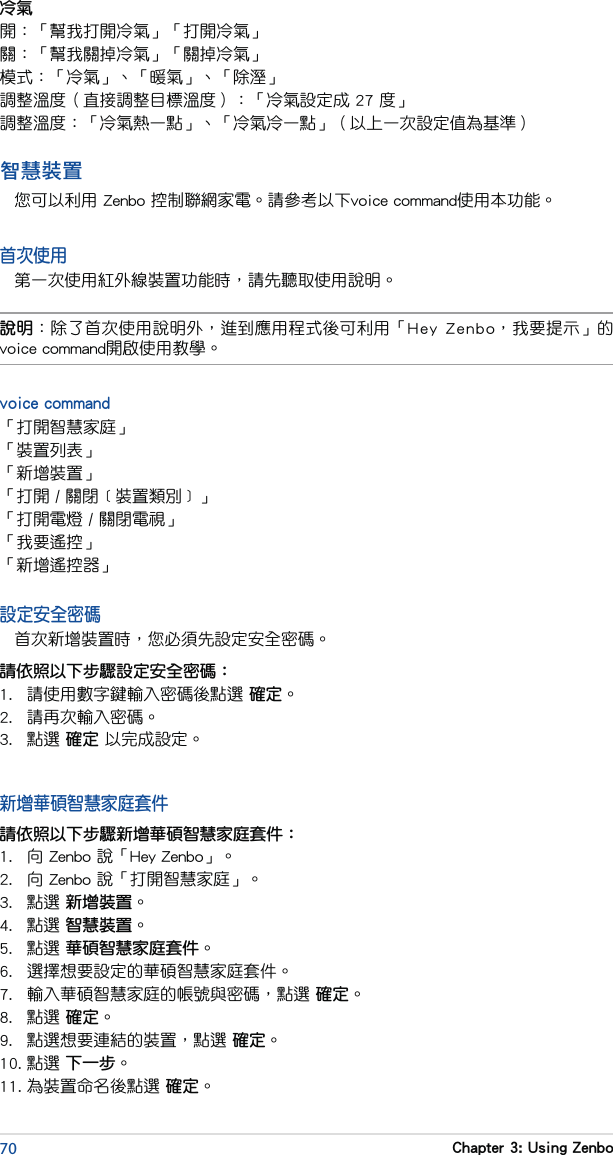 70 Chapter 3: Using Zenbo智慧裝置您可以利用 Zenbo 控制聯網家電。請參考以下voice command使用本功能。首次使用第一次使用紅外線裝置功能時，請先聽取使用說明。說明：除了首次使用說明外，進到應用程式後可利用「Hey  Zenbo，我要提示」的voice command開啟使用教學。voice command「打開智慧家庭」「裝置列表」「新增裝置」「打開 / 關閉﹝裝置類別﹞」「打開電燈 / 關閉電視」「我要遙控」「新增遙控器」設定安全密碼首次新增裝置時，您必須先設定安全密碼。請依照以下步驟設定安全密碼：1.  請使用數字鍵輸入密碼後點選 確定。2.  請再次輸入密碼。3.  點選 確定 以完成設定。新增華碩智慧家庭套件請依照以下步驟新增華碩智慧家庭套件：1.  向 Zenbo 說「Hey Zenbo」。2.  向 Zenbo 說「打開智慧家庭」。3.  點選 新增裝置。4.  點選 智慧裝置。5.  點選 華碩智慧家庭套件。6.  選擇想要設定的華碩智慧家庭套件。7.  輸入華碩智慧家庭的帳號與密碼，點選 確定。8.  點選 確定。9.  點選想要連結的裝置，點選 確定。10. 點選 下一步。11. 為裝置命名後點選 確定。冷氣開：「幫我打開冷氣」「打開冷氣」關：「幫我關掉冷氣」「關掉冷氣」模式：「冷氣」、「暖氣」、「除溼」調整溫度（直接調整目標溫度）：「冷氣設定成 27 度」調整溫度：「冷氣熱一點」、「冷氣冷一點」（以上一次設定值為基準）