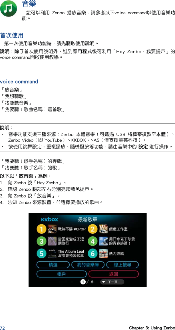 72 Chapter 3: Using Zenbo音樂您可以利用  Zenbo  播放音樂。請參考以下voice  command以使用音樂功能。首次使用第一次使用音樂功能時，請先聽取使用說明。說明：•  音樂功能支援三種來源：Zenbo  本體音樂（可透過  USB  將檔案複製至本體）、Zenbo Video（即 YouTube）、KKBOX、NAS（僅支援華芸科技）。•   欲使用跳舞設定、重複撥放、隨機撥放等功能，請由音樂中的 設定 進行操作。說明：除了首次使用說明外，進到應用程式後可利用「Hey  Zenbo，我要提示」的voice command開啟使用教學。voice command「放音樂」「我想聽歌」「我要聽音樂」「我要聽﹝歌曲名稱﹞這首歌」「我要聽﹝歌手名稱﹞的專輯」「我要聽﹝歌手名稱﹞的歌」以下以「放音樂」為例：1.  向 Zenbo 說「Hey Zenbo」。2.  確認 Zenbo 臉部左右分別亮起藍色提示。3.  向 Zenbo 說「放音樂」。4.  告知 Zenbo 來源裝置，並選擇要播放的歌曲。