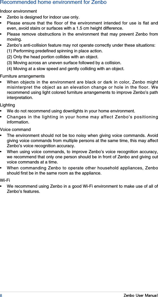 8Zenbo User ManualRecommended home environment for ZenboIndoor environment                          moving.     (3) Moving across an uneven surface followed by a collision. Furniture arrangements recommend using light colored furniture arrangements to improve Zenbo’s path interpretation.Lighting  information.Voice command giving voice commands from multiple persons at the same time, this may affect Zenbo’s voice recognition accuracy. we recommend that only one person should be in front of Zenbo and giving out voice commands at a time.  Zenbo’s features.
