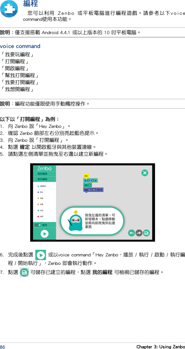 86 Chapter 3: Using Zenbo編程您可以利用  Zenbo  或平板電腦進行編程遊戲。請參考以下voice command使用本功能。說明：編程功能僅限使用手動觸控操作。說明：僅支援搭載 Android 4.4.1 或以上版本的 10 吋平板電腦。voice command「我要玩編程」「打開編程」「開啟編程」「幫我打開編程」「我要打開編程」「我想開編程」以下以「打開編程」為例：1.  向 Zenbo 說「Hey Zenbo」。2.  確認 Zenbo 臉部左右分別亮起藍色提示。3.  向 Zenbo 說「打開編程」。4.  點選 確定 以開啟藍牙與其他裝置連線。5.  請點選左側清單並拖曳至右邊以建立新編程。6.  完成後點選   或以voice command「Hey Zenbo，播放 / 執行 / 啟動 / 執行編程 / 開始執行」，Zenbo 即會執行動作。7.  點選   可儲存已建立的編程，點選 我的編程 可檢視已儲存的編程。
