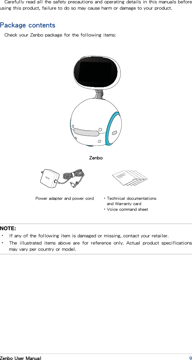 9Zenbo User ManualCarefully read all the safety precautions and operating details in this manuals before using this product, failure to do so may cause harm or damage to your product.Package contentsCheck your Zenbo package for the following items:NOTE: •  If any of the following item is damaged or missing, contact your retailer.•  The  illustrated  items  above  are  for  reference  only.  Actual  product  specifications may vary per country or model.ZenboPower adapter and power cord • Technical documentations and Warranty card•Voice command sheet