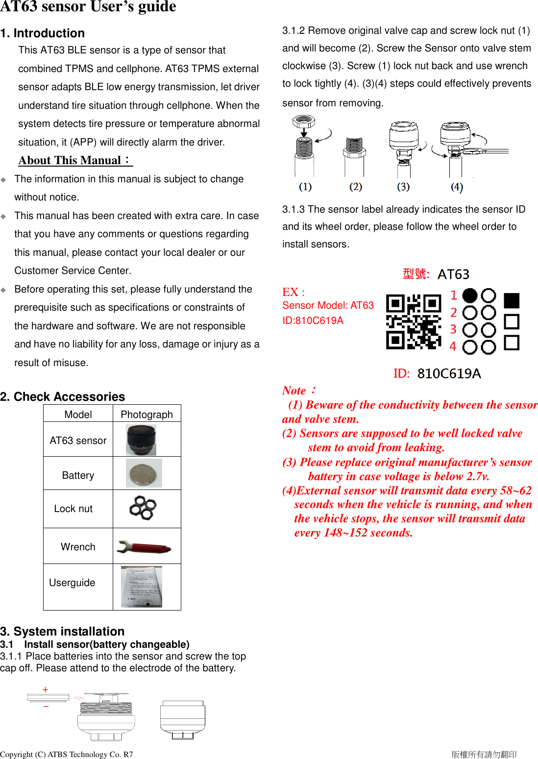  Copyright (C) ATBS Technology Co. R7                                                                                                                                                            版權所有請勿翻印   AT63 sensor User’s guide 1. Introduction This AT63 BLE sensor is a type of sensor that combined TPMS and cellphone. AT63 TPMS external sensor adapts BLE low energy transmission, let driver understand tire situation through cellphone. When the system detects tire pressure or temperature abnormal situation, it (APP) will directly alarm the driver.   About This Manual：   The information in this manual is subject to change without notice.  This manual has been created with extra care. In case that you have any comments or questions regarding this manual, please contact your local dealer or our Customer Service Center.  Before operating this set, please fully understand the prerequisite such as specifications or constraints of the hardware and software. We are not responsible and have no liability for any loss, damage or injury as a result of misuse.    2. Check Accessories Model Photograph  AT63 sensor   Battery   Lock nut   Wrench     Userguide   3. System installation 3.1  Install sensor(battery changeable) 3.1.1 Place batteries into the sensor and screw the top cap off. Please attend to the electrode of the battery.        3.1.2 Remove original valve cap and screw lock nut (1) and will become (2). Screw the Sensor onto valve stem clockwise (3). Screw (1) lock nut back and use wrench   to lock tightly (4). (3)(4) steps could effectively prevents   sensor from removing.           3.1.3 The sensor label already indicates the sensor ID and its wheel order, please follow the wheel order to install sensors.   EX :   Sensor Model: AT63 ID:810C619A     Note：   (1) Beware of the conductivity between the sensor and valve stem. (2) Sensors are supposed to be well locked valve stem to avoid from leaking. (3) Please replace original manufacturer’s sensor battery in case voltage is below 2.7v. (4)External sensor will transmit data every 58~62 seconds when the vehicle is running, and when the vehicle stops, the sensor will transmit data every 148~152 seconds.                  