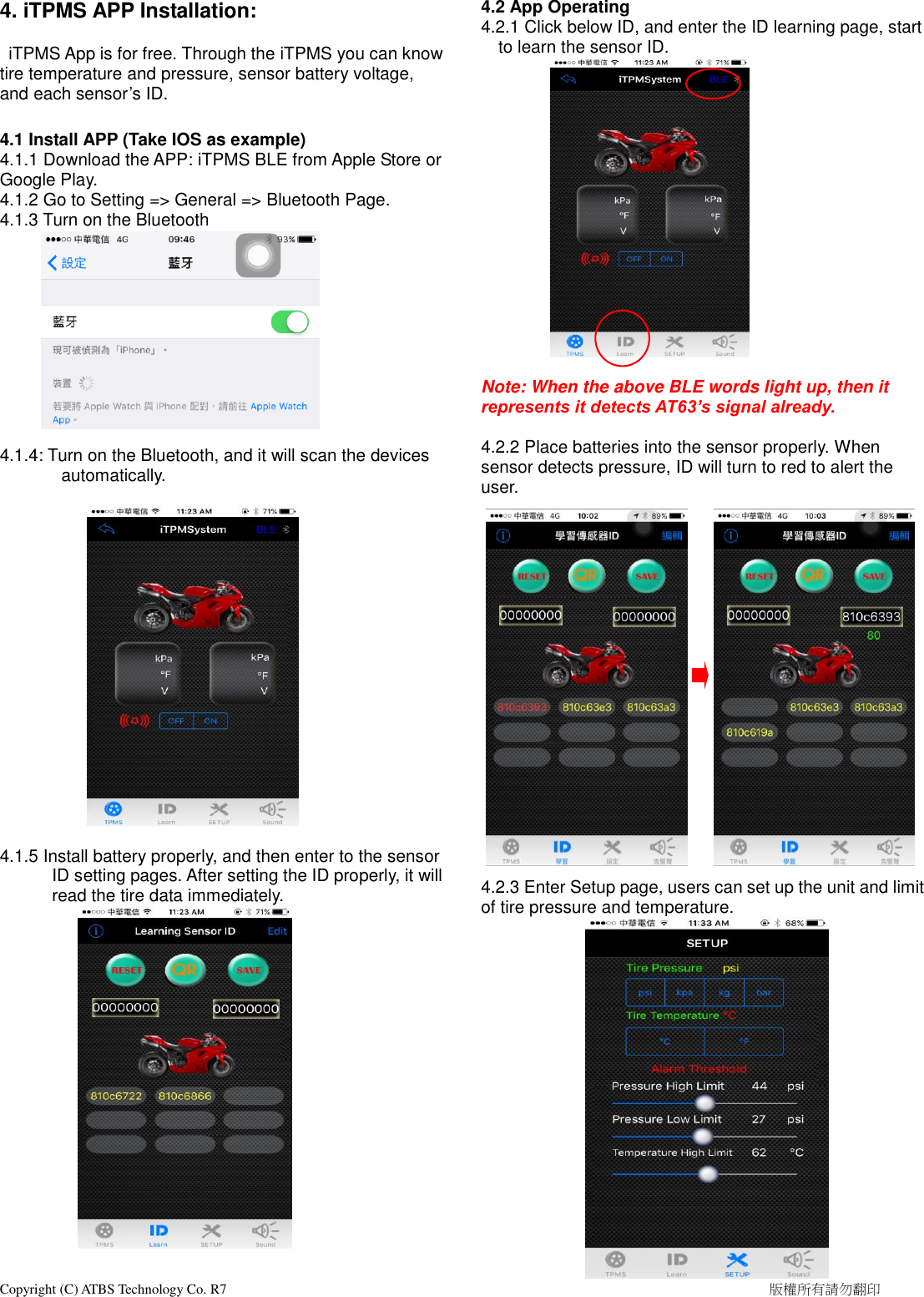  Copyright (C) ATBS Technology Co. R7                                                                                                                                                            版權所有請勿翻印   4. iTPMS APP Installation:      iTPMS App is for free. Through the iTPMS you can know tire temperature and pressure, sensor battery voltage, and each sensor’s ID.  4.1 Install APP (Take IOS as example) 4.1.1 Download the APP: iTPMS BLE from Apple Store or Google Play. 4.1.2 Go to Setting =&gt; General =&gt; Bluetooth Page. 4.1.3 Turn on the Bluetooth          4.1.4: Turn on the Bluetooth, and it will scan the devices automatically.          4.1.5 Install battery properly, and then enter to the sensor ID s etting pages. After setting the ID properly, it will read the tire data immediately.               4.2 App Operating 4.2.1 Click below ID, and enter the ID learning page, start to learn the sensor ID.          Note: When the above BLE words light up, then it represents it detects AT63’s signal already.  4.2.2 Place batteries into the sensor properly. When sensor detects pressure, ID will turn to red to alert the user.                       4.2.3 Enter Setup page, users can set up the unit and limit of tire pressure and temperature.     