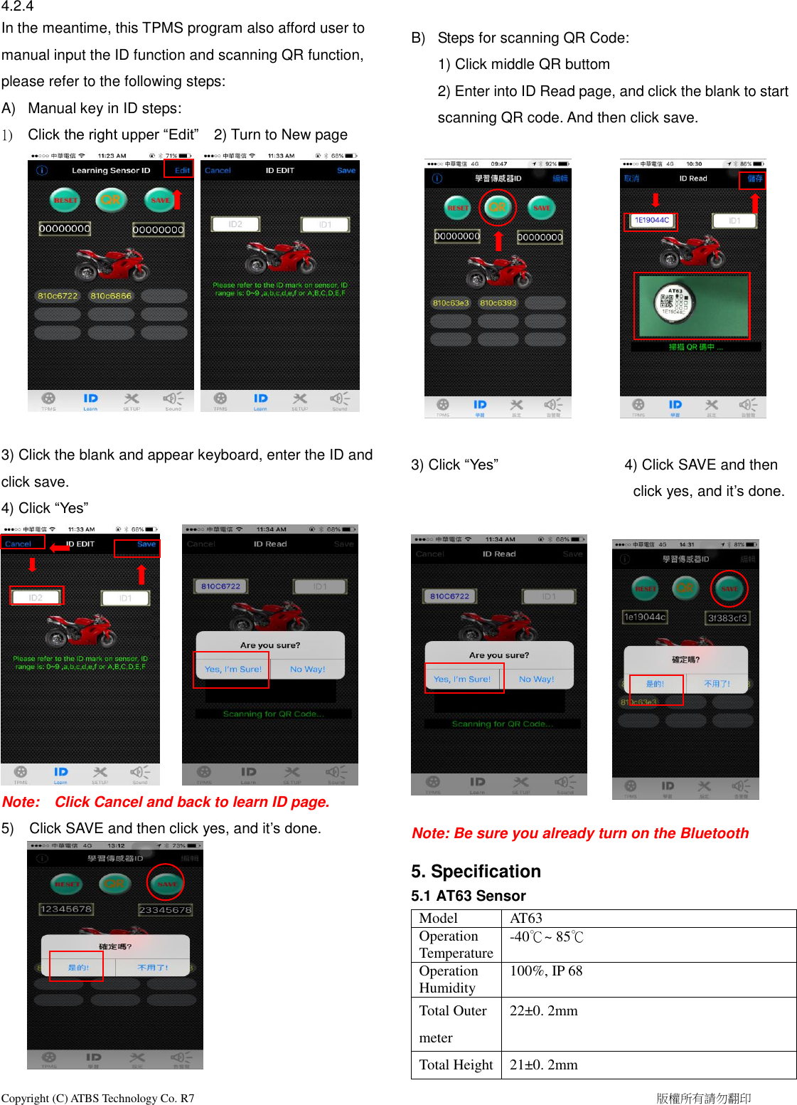  Copyright (C) ATBS Technology Co. R7                                                                                                                                                            版權所有請勿翻印   4.2.4 In the meantime, this TPMS program also afford user to manual input the ID function and scanning QR function, please refer to the following steps:      A)  Manual key in ID steps:         1)  Click the right upper “Edit”  2) Turn to New page     3) Click the blank and appear keyboard, enter the ID and click save. 4) Click “Yes”      Note:    Click Cancel and back to learn ID page.   5)    Click SAVE and then click yes, and it’s done.                                          B)  Steps for scanning QR Code: 1) Click middle QR buttom 2) Enter into ID Read page, and click the blank to start scanning QR code. And then click save.                                                   3) Click “Yes”                 4) Click SAVE and then click yes, and it’s done.                               Note: Be sure you already turn on the Bluetooth  5. Specification 5.1 AT63 Sensor Model AT63 Operation Temperature -40℃~ 85℃ Operation Humidity   100%, IP 68   Total Outer meter 22±0. 2mm Total Height 21±0. 2mm 