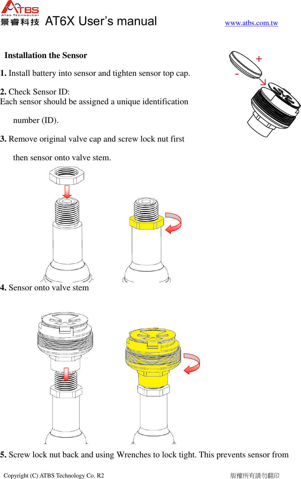   AT6X User&rsquo;s manual           www.atbs.com.tw  Copyright (C) ATBS Technology Co. R2                                                                                  版權所有請勿翻印    Installation the Sensor 1. Install battery into sensor and tighten sensor top cap.   2. Check Sensor ID: Each sensor should be assigned a unique identification   number (ID). 3. Remove original valve cap and screw lock nut first   then sensor onto valve stem.       4. Sensor onto valve stem         5. Screw lock nut back and using Wrenches to lock tight. This prevents sensor from  