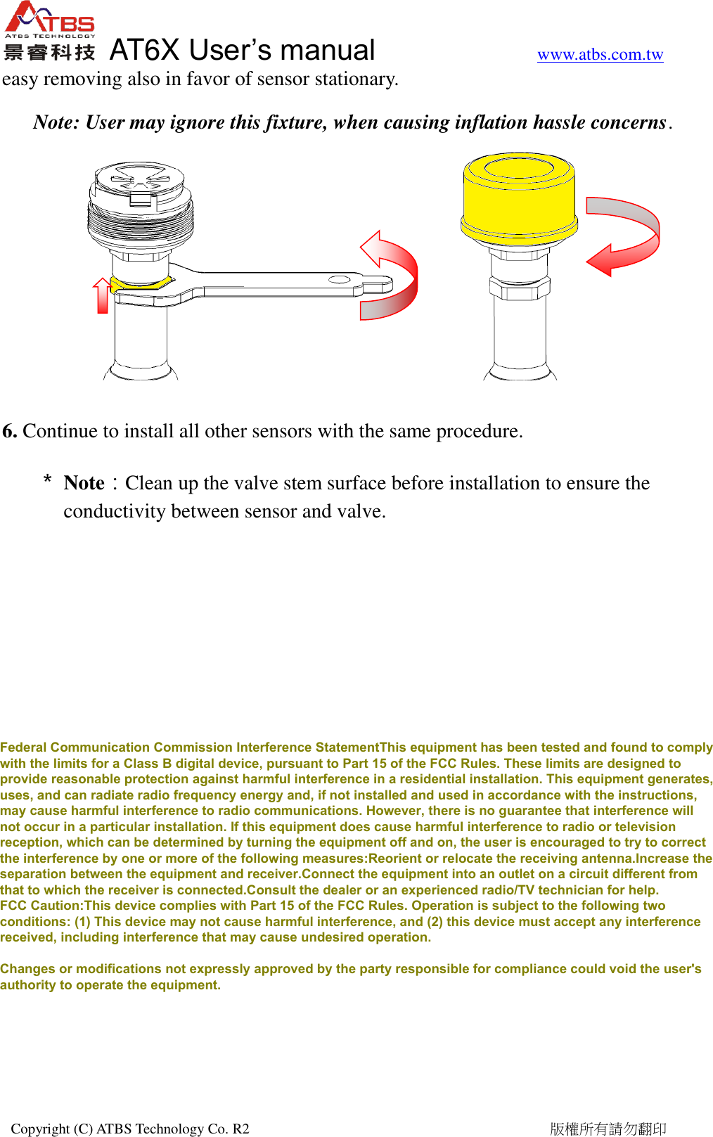   AT6X User&rsquo;s manual           www.atbs.com.tw  Copyright (C) ATBS Technology Co. R2                                                                                  版權所有請勿翻印   easy removing also in favor of sensor stationary.   Note: User may ignore this fixture, when causing inflation hassle concerns.         6. Continue to install all other sensors with the same procedure. ＊ Note：Clean up the valve stem surface before installation to ensure the conductivity between sensor and valve.  Federal Communication Commission Interference StatementThis equipment has been tested and found to complywith the limits for a Class B digital device, pursuant to Part 15 of the FCC Rules. These limits are designed toprovide reasonable protection against harmful interference in a residential installation. This equipment generates,uses, and can radiate radio frequency energy and, if not installed and used in accordance with the instructions,may cause harmful interference to radio communications. However, there is no guarantee that interference willnot occur in a particular installation. If this equipment does cause harmful interference to radio or televisionreception, which can be determined by turning the equipment off and on, the user is encouraged to try to correctthe interference by one or more of the following measures:Reorient or relocate the receiving antenna.Increase theseparation between the equipment and receiver.Connect the equipment into an outlet on a circuit different fromthat to which the receiver is connected.Consult the dealer or an experienced radio/TV technician for help.FCC Caution:This device complies with Part 15 of the FCC Rules. Operation is subject to the following twoconditions: (1) This device may not cause harmful interference, and (2) this device must accept any interferencereceived, including interference that may cause undesired operation.Changes or modifications not expressly approved by the party responsible for compliance could void the user'sauthority to operate the equipment.