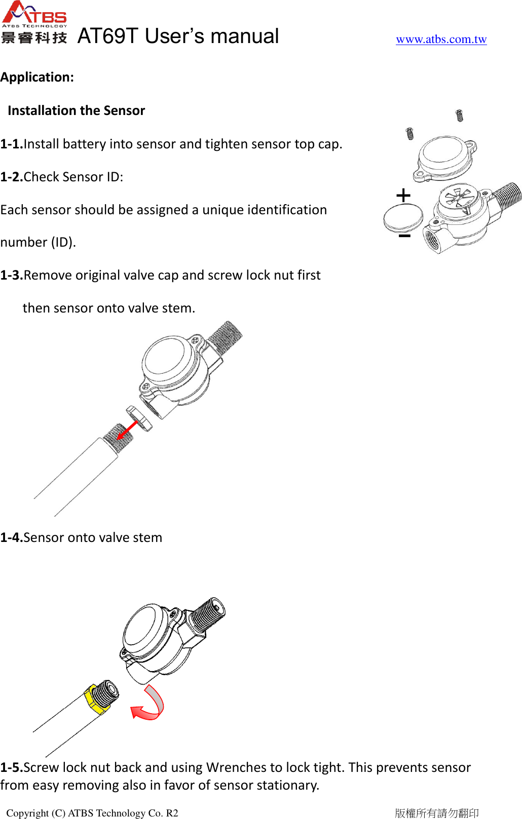   AT69T User&rsquo;s manual           www.atbs.com.tw  Copyright (C) ATBS Technology Co. R2                                                                                  版權所有請勿翻印    Application: Installation the Sensor 1-1.Install battery into sensor and tighten sensor top cap. 1-2.Check Sensor ID: Each sensor should be assigned a unique identification   number (ID). 1-3.Remove original valve cap and screw lock nut first   then sensor onto valve stem.       1-4.Sensor onto valve stem       1-5.Screw lock nut back and using Wrenches to lock tight. This prevents sensor from easy removing also in favor of sensor stationary.   