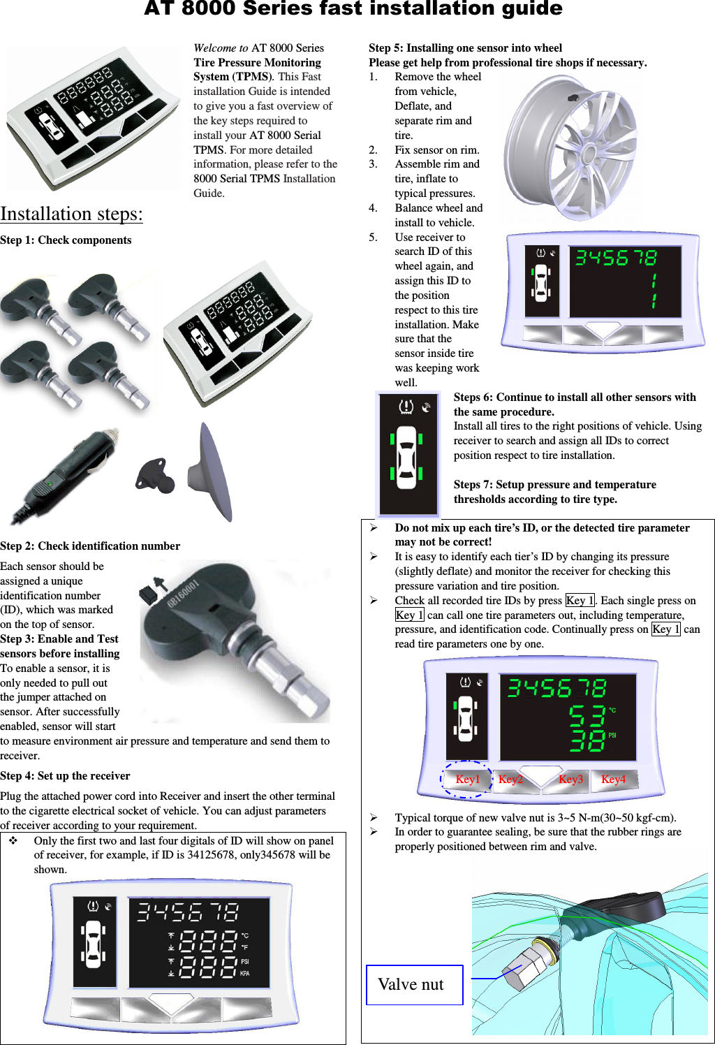 Welcome to AT 8000 Series Tire Pressure Monitoring System (TPMS). This Fast installation Guide is intended to give you a fast overview of the key steps required to install your AT 8000 Serial TPMS. For more detailed information, please refer to the 8000 Serial TPMS Installation Guide.  Installation steps: Step 1: Check components  Step 2: Check identification number Each sensor should be assigned a unique identification number (ID), which was marked on the top of sensor. Step 3: Enable and Test sensors before installing   To enable a sensor, it is only needed to pull out the jumper attached on sensor. After successfully enabled, sensor will start to measure environment air pressure and temperature and send them to receiver.   Step 4: Set up the receiver   Plug the attached power cord into Receiver and insert the other terminal to the cigarette electrical socket of vehicle. You can adjust parameters of receiver according to your requirement.  Only the first two and last four digitals of ID will show on panel of receiver, for example, if ID is 34125678, only345678 will be shown.    Step 5: Installing one sensor into wheel   Please get help from professional tire shops if necessary.   1. Remove the wheel from vehicle, Deflate, and separate rim and tire. 2. Fix sensor on rim.  3. Assemble rim and tire, inflate to typical pressures. 4. Balance wheel and install to vehicle. 5. Use receiver to search ID of this wheel again, and assign this ID to the position respect to this tire installation. Make sure that the sensor inside tire was keeping work well.   Steps 6: Continue to install all other sensors with the same procedure. Install all tires to the right positions of vehicle. Using receiver to search and assign all IDs to correct position respect to tire installation.      Steps 7: Setup pressure and temperature thresholds according to tire type.  Do not mix up each tire&rsquo;s ID, or the detected tire parameter may not be correct!  It is easy to identify each tier&rsquo;s ID by changing its pressure (slightly deflate) and monitor the receiver for checking this pressure variation and tire position.  Check all recorded tire IDs by press Key 1. Each single press on Key 1 can call one tire parameters out, including temperature, pressure, and identification code. Continually press on Key 1 can read tire parameters one by one.  Typical torque of new valve nut is 3~5 N-m(30~50 kgf-cm).    In order to guarantee sealing, be sure that the rubber rings are properly positioned between rim and valve. AT 8000 Series fast installation guide Key1      Key2            Key3      Key4 Valve nut 
