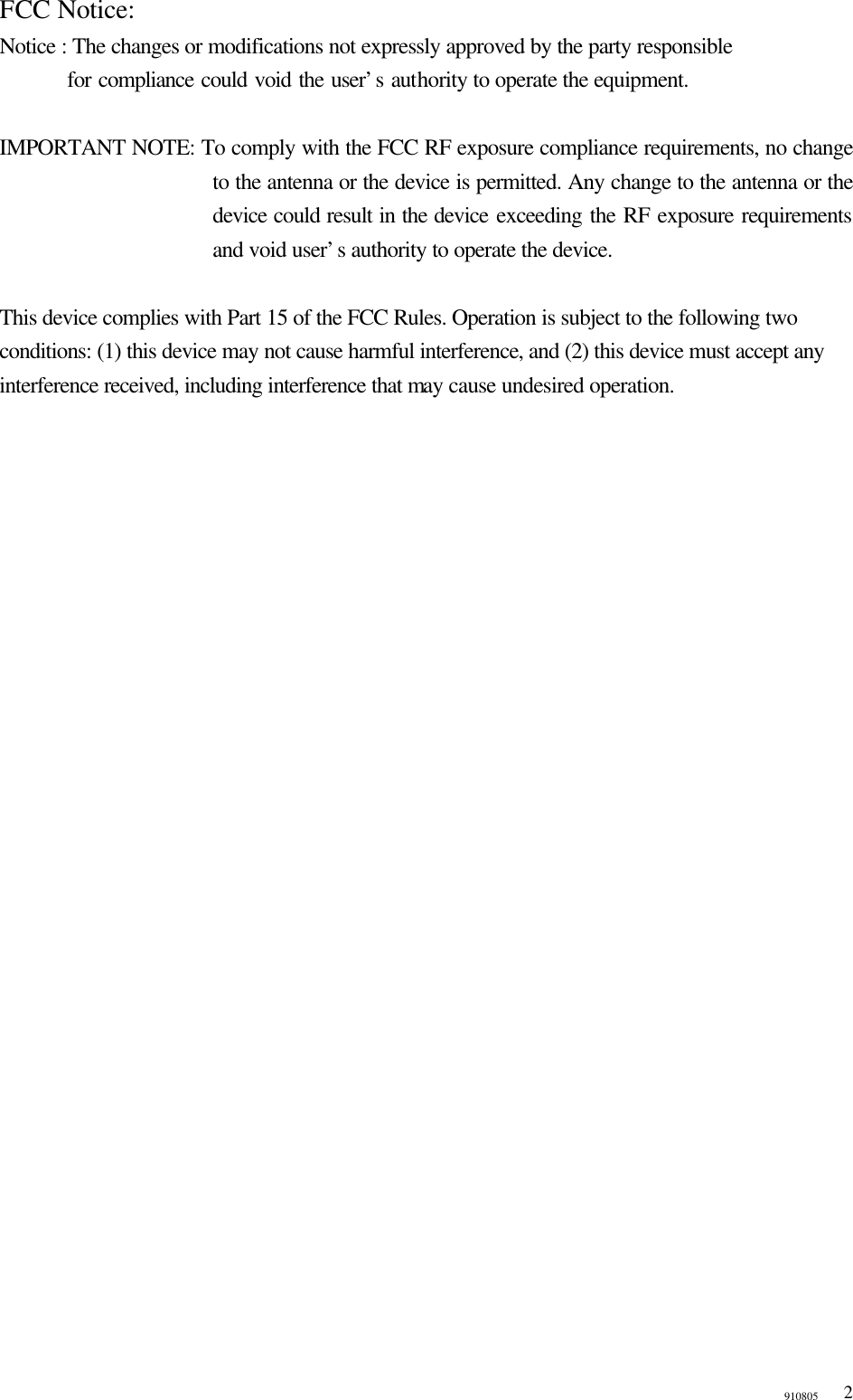 910805  2FCC Notice: Notice : The changes or modifications not expressly approved by the party responsible     for compliance could void the user&rsquo;s authority to operate the equipment.    IMPORTANT NOTE: To comply with the FCC RF exposure compliance requirements, no change to the antenna or the device is permitted. Any change to the antenna or the device could result in the device exceeding the RF exposure requirements and void user&rsquo;s authority to operate the device.  This device complies with Part 15 of the FCC Rules. Operation is subject to the following two conditions: (1) this device may not cause harmful interference, and (2) this device must accept any interference received, including interference that may cause undesired operation.  