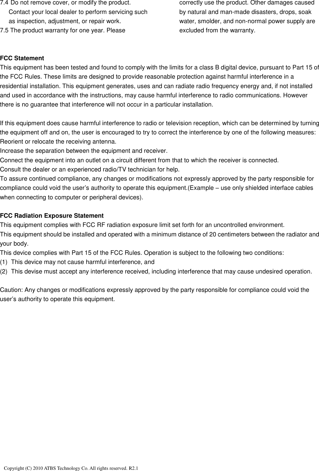   Copyright (C) 2010 ATBS Technology Co. All rights reserved. R2.1                                                                                                               7.4 Do not remove cover, or modify the product. Contact your local dealer to perform servicing such as inspection, adjustment, or repair work. 7.5 The product warranty for one year. Please correctly use the product. Other damages caused by natural and man-made disasters, drops, soak water, smolder, and non-normal power supply are excluded from the warranty.     FCC Statement This equipment has been tested and found to comply with the limits for a class B digital device, pursuant to Part 15 of the FCC Rules. These limits are designed to provide reasonable protection against harmful interference in a residential installation. This equipment generates, uses and can radiate radio frequency energy and, if not installed and used in accordance with the instructions, may cause harmful interference to radio communications. However there is no guarantee that interference will not occur in a particular installation.  If this equipment does cause harmful interference to radio or television reception, which can be determined by turning the equipment off and on, the user is encouraged to try to correct the interference by one of the following measures: Reorient or relocate the receiving antenna. Increase the separation between the equipment and receiver. Connect the equipment into an outlet on a circuit different from that to which the receiver is connected. Consult the dealer or an experienced radio/TV technician for help. To assure continued compliance, any changes or modifications not expressly approved by the party responsible for compliance could void the user’s authority to operate this equipment.(Example – use only shielded interface cables when connecting to computer or peripheral devices).  FCC Radiation Exposure Statement This equipment complies with FCC RF radiation exposure limit set forth for an uncontrolled environment. This equipment should be installed and operated with a minimum distance of 20 centimeters between the radiator and your body. This device complies with Part 15 of the FCC Rules. Operation is subject to the following two conditions: (1)  This device may not cause harmful interference, and (2)  This devise must accept any interference received, including interference that may cause undesired operation.  Caution: Any changes or modifications expressly approved by the party responsible for compliance could void the user’s authority to operate this equipment. 