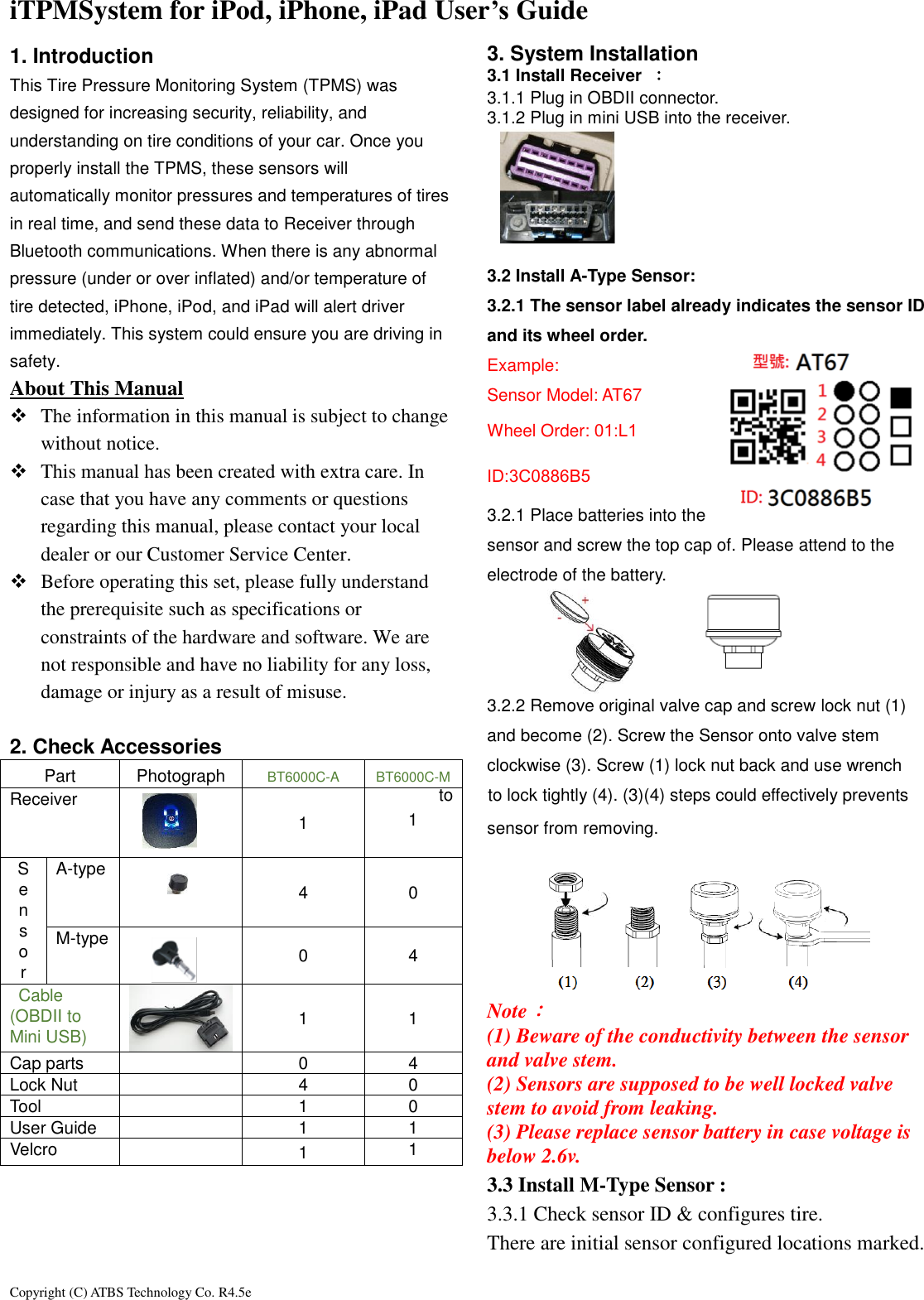 Copyright (C) ATBS Technology Co. R4.5e                                                                                                                                                                 iTPMSystem for iPod, iPhone, iPad User&rsquo;s Guide   1. Introduction This Tire Pressure Monitoring System (TPMS) was designed for increasing security, reliability, and understanding on tire conditions of your car. Once you properly install the TPMS, these sensors will automatically monitor pressures and temperatures of tires in real time, and send these data to Receiver through Bluetooth communications. When there is any abnormal pressure (under or over inflated) and/or temperature of tire detected, iPhone, iPod, and iPad will alert driver immediately. This system could ensure you are driving in safety.   About This Manual    The information in this manual is subject to change without notice.    This manual has been created with extra care. In case that you have any comments or questions regarding this manual, please contact your local dealer or our Customer Service Center.  Before operating this set, please fully understand the prerequisite such as specifications or constraints of the hardware and software. We are not responsible and have no liability for any loss, damage or injury as a result of misuse.  2. Check Accessories Part Photograph BT6000C-A BT6000C-M Receiver  1  1 S e n s o r A-type  4 0 M-type  0 4   Cable (OBDII to Mini USB)  1 1 Cap parts  0 4 Lock Nut  4 0 Tool  1 0 User Guide  1 1 Velcro  1 1     3. System Installation   3.1 Install Receiver  ： 3.1.1 Plug in OBDII connector.   3.1.2 Plug in mini USB into the receiver.        3.2 Install A-Type Sensor: 3.2.1 The sensor label already indicates the sensor ID and its wheel order. Example: Sensor Model: AT67 Wheel Order: 01:L1 ID:3C0886B5 3.2.1 Place batteries into the sensor and screw the top cap of. Please attend to the electrode of the battery.    3.2.2 Remove original valve cap and screw lock nut (1) and become (2). Screw the Sensor onto valve stem clockwise (3). Screw (1) lock nut back and use wrench to    to lock tightly (4). (3)(4) steps could effectively prevents   sensor from removing.       Note： (1) Beware of the conductivity between the sensor and valve stem. (2) Sensors are supposed to be well locked valve   stem to avoid from leaking. (3) Please replace sensor battery in case voltage is below 2.6v. 3.3 Install M-Type Sensor :   3.3.1 Check sensor ID &amp; configures tire. There are initial sensor configured locations marked.    