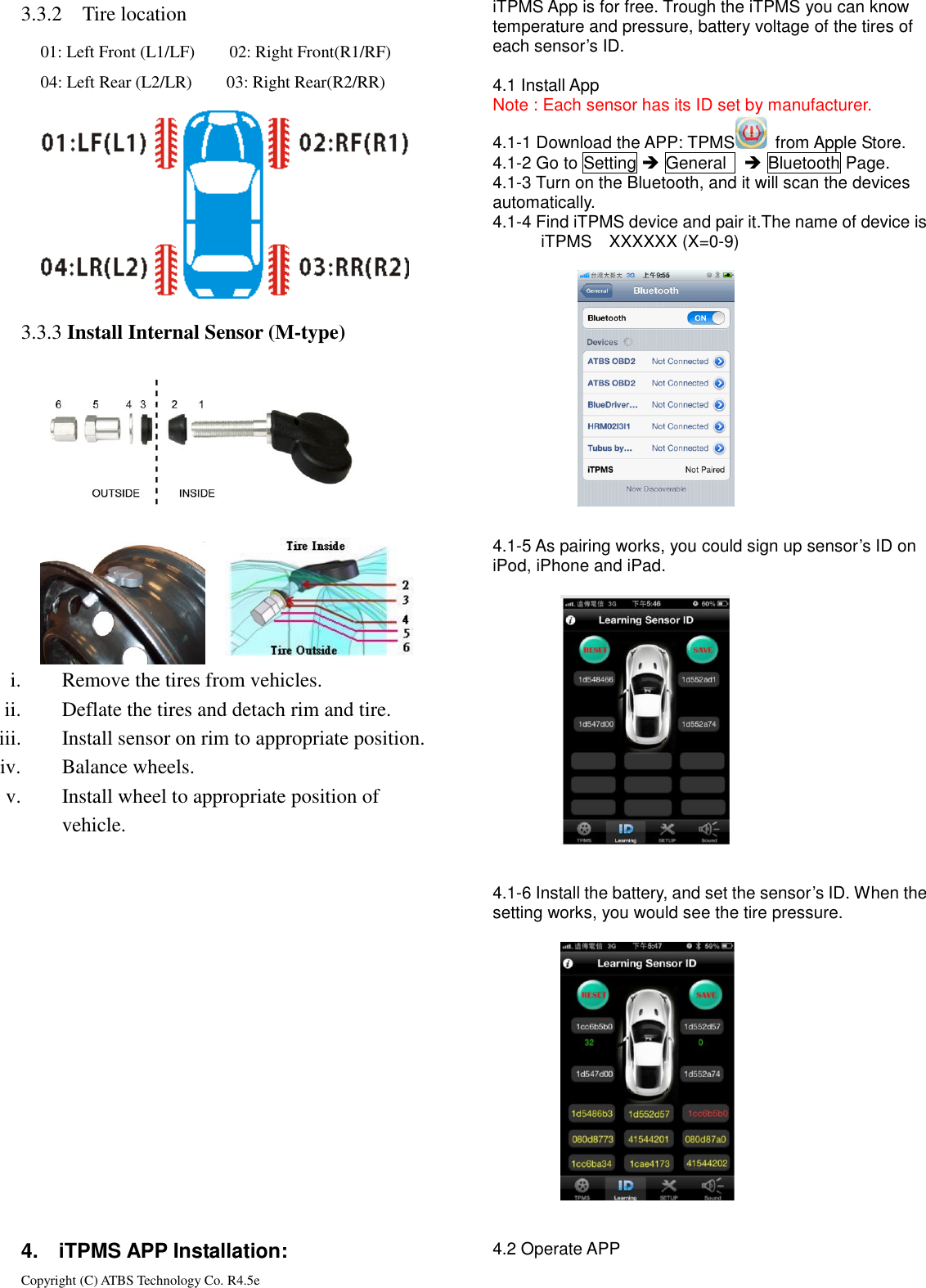 Copyright (C) ATBS Technology Co. R4.5e                                                                                                                                                                 3.3.2 Tire location         3.3.3  3.3.3 Install Internal Sensor (M-type)            i. Remove the tires from vehicles. ii. Deflate the tires and detach rim and tire. iii. Install sensor on rim to appropriate position.   iv. Balance wheels. v. Install wheel to appropriate position of   vehicle.                  4.    iTPMS APP Installation: iTPMS App is for free. Trough the iTPMS you can know temperature and pressure, battery voltage of the tires of each sensor&rsquo;s ID.  4.1 Install App Note : Each sensor has its ID set by manufacturer. 4.1-1 Download the APP: TPMS   from Apple Store. 4.1-2 Go to Setting  General     Bluetooth Page. 4.1-3 Turn on the Bluetooth, and it will scan the devices   automatically. 4.1-4 Find iTPMS device and pair it.The name of device is   iTPMS    XXXXXX (X=0-9)            4.1-5 As pairing works, you could sign up sensor&rsquo;s ID on iPod, iPhone and iPad.                       4.1-6 Install the battery, and set the sensor&rsquo;s ID. When the setting works, you would see the tire pressure.                     4.2 Operate APP 01: Left Front (L1/LF)        02: Right Front(R1/RF) 04: Left Rear (L2/LR)        03: Right Rear(R2/RR)       