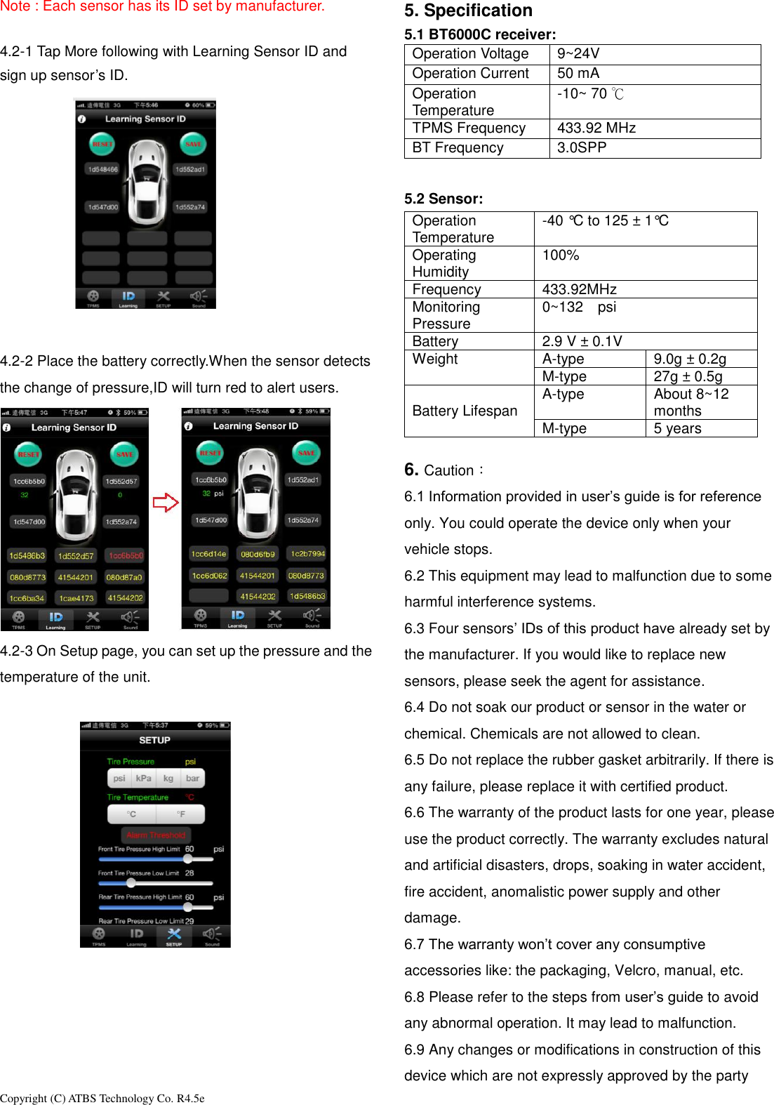 Copyright (C) ATBS Technology Co. R4.5e                                                                                                                                                                 Note : Each sensor has its ID set by manufacturer.  4.2-1 Tap More following with Learning Sensor ID and sign up sensor&rsquo;s ID.   4.2-2 Place the battery correctly.When the sensor detects the change of pressure,ID will turn red to alert users.  4.2-3 On Setup page, you can set up the pressure and the temperature of the unit.        5. Specification 5.1 BT6000C receiver:   Operation Voltage 9~24V Operation Current 50 mA Operation Temperature -10~ 70 ℃ TPMS Frequency 433.92 MHz BT Frequency 3.0SPP  5.2 Sensor:   Operation Temperature -40 &deg;C to 125 &plusmn; 1&deg;C Operating Humidity 100% Frequency 433.92MHz Monitoring Pressure 0~132  psi    Battery 2.9 V &plusmn; 0.1V Weight A-type 9.0g &plusmn; 0.2g M-type 27g &plusmn; 0.5g  Battery Lifespan A-type About 8~12 months M-type 5 years  6. Caution： 6.1 Information provided in user&rsquo;s guide is for reference only. You could operate the device only when your vehicle stops. 6.2 This equipment may lead to malfunction due to some harmful interference systems. 6.3 Four sensors&rsquo; IDs of this product have already set by the manufacturer. If you would like to replace new sensors, please seek the agent for assistance. 6.4 Do not soak our product or sensor in the water or chemical. Chemicals are not allowed to clean.   6.5 Do not replace the rubber gasket arbitrarily. If there is any failure, please replace it with certified product.   6.6 The warranty of the product lasts for one year, please use the product correctly. The warranty excludes natural and artificial disasters, drops, soaking in water accident, fire accident, anomalistic power supply and other damage. 6.7 The warranty won&rsquo;t cover any consumptive accessories like: the packaging, Velcro, manual, etc. 6.8 Please refer to the steps from user&rsquo;s guide to avoid any abnormal operation. It may lead to malfunction. 6.9 Any changes or modifications in construction of this device which are not expressly approved by the party 