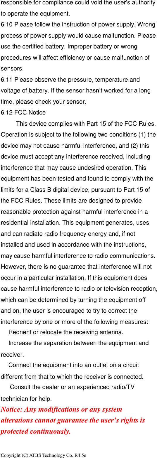 Copyright (C) ATBS Technology Co. R4.5e                                                                                                                                                                 responsible for compliance could void the user&rsquo;s authority to operate the equipment.   6.10 Please follow the instruction of power supply. Wrong process of power supply would cause malfunction. Please use the certified battery. Improper battery or wrong procedures will affect efficiency or cause malfunction of sensors. 6.11 Please observe the pressure, temperature and voltage of battery. If the sensor hasn&rsquo;t worked for a long time, please check your sensor. 6.12 FCC Notice           This device complies with Part 15 of the FCC Rules. Operation is subject to the following two conditions (1) the device may not cause harmful interference, and (2) this device must accept any interference received, including interference that may cause undesired operation. This equipment has been tested and found to comply with the limits for a Class B digital device, pursuant to Part 15 of the FCC Rules. These limits are designed to provide reasonable protection against harmful interference in a residential installation. This equipment generates, uses and can radiate radio frequency energy and, if not installed and used in accordance with the instructions, may cause harmful interference to radio communications. However, there is no guarantee that interference will not occur in a particular installation. If this equipment does cause harmful interference to radio or television reception, which can be determined by turning the equipment off and on, the user is encouraged to try to correct the interference by one or more of the following measures: Reorient or relocate the receiving antenna. Increase the separation between the equipment and receiver. Connect the equipment into an outlet on a circuit different from that to which the receiver is connected.   Consult the dealer or an experienced radio/TV technician for help. Notice: Any modifications or any system alterations cannot guarantee the user&rsquo;s rights is protected continuously.      