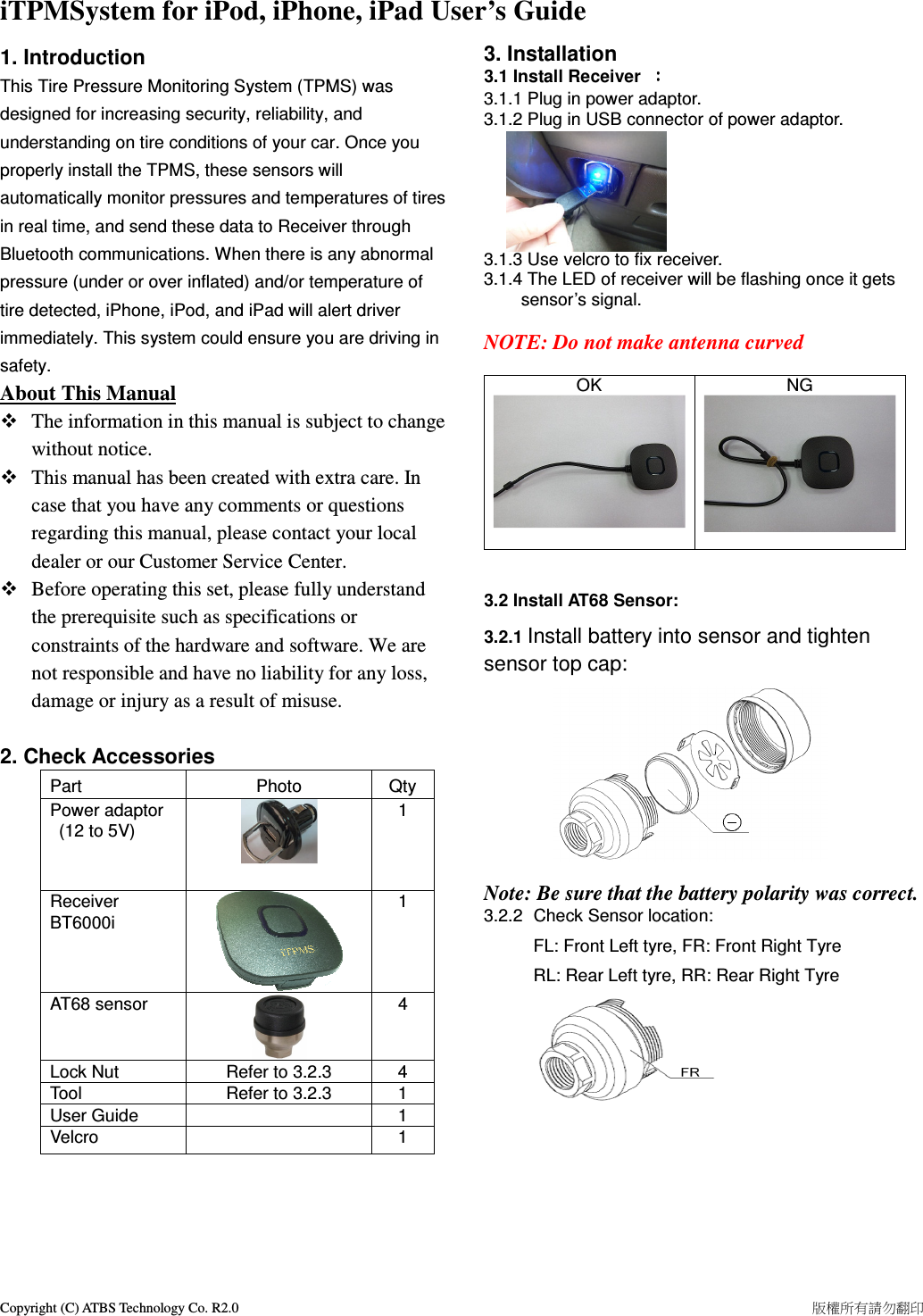 Copyright (C) ATBS Technology Co. R2.0                                                                                                                                                                    版權所有請勿翻印   iTPMSystem for iPod, iPhone, iPad User’s Guide   1. Introduction This Tire Pressure Monitoring System (TPMS) was designed for increasing security, reliability, and understanding on tire conditions of your car. Once you properly install the TPMS, these sensors will automatically monitor pressures and temperatures of tires in real time, and send these data to Receiver through Bluetooth communications. When there is any abnormal pressure (under or over inflated) and/or temperature of tire detected, iPhone, iPod, and iPad will alert driver immediately. This system could ensure you are driving in safety.   About This Manual    The information in this manual is subject to change without notice.    This manual has been created with extra care. In case that you have any comments or questions regarding this manual, please contact your local dealer or our Customer Service Center.  Before operating this set, please fully understand the prerequisite such as specifications or constraints of the hardware and software. We are not responsible and have no liability for any loss, damage or injury as a result of misuse.  2. Check Accessories Part  Photo  Qty Power adaptor   (12 to 5V)  1   Receiver BT6000i  1 AT68 sensor  4 Lock Nut  Refer to 3.2.3  4 Tool  Refer to 3.2.3  1 User Guide    1 Velcro    1      3. Installation   3.1 Install Receiver  ：：：： 3.1.1 Plug in power adaptor.   3.1.2 Plug in USB connector of power adaptor.       3.1.3 Use velcro to fix receiver. 3.1.4 The LED of receiver will be flashing once it gets sensor’s signal.  NOTE: Do not make antenna curved  OK  NG    3.2 Install AT68 Sensor: 3.2.1 Install battery into sensor and tighten sensor top cap:       Note: Be sure that the battery polarity was correct. 3.2.2  Check Sensor location:   FL: Front Left tyre, FR: Front Right Tyre   RL: Rear Left tyre, RR: Rear Right Tyre             