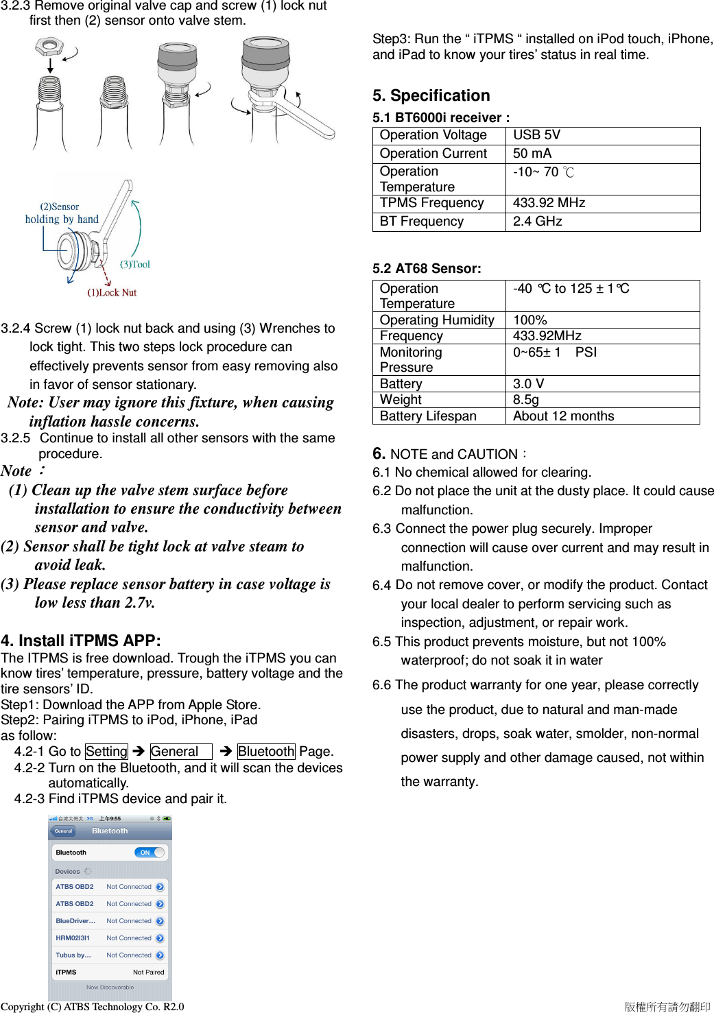 Copyright (C) ATBS Technology Co. R2.0                                                                                                                                                                    版權所有請勿翻印   3.2.3 Remove original valve cap and screw (1) lock nut first then (2) sensor onto valve stem.     3.2.4 Screw (1) lock nut back and using (3) Wrenches to lock tight. This two steps lock procedure can effectively prevents sensor from easy removing also in favor of sensor stationary.  Note: User may ignore this fixture, when causing inflation hassle concerns.   3.2.5   Continue to install all other sensors with the same procedure.  Note：：：：   (1) Clean up the valve stem surface before installation to ensure the conductivity between sensor and valve. (2) Sensor shall be tight lock at valve steam to avoid leak. (3) Please replace sensor battery in case voltage is low less than 2.7v.  4. Install iTPMS APP: The ITPMS is free download. Trough the iTPMS you can know tires’ temperature, pressure, battery voltage and the tire sensors’ ID. Step1: Download the APP from Apple Store. Step2: Pairing iTPMS to iPod, iPhone, iPad   as follow:     4.2-1 Go to Setting  General       Bluetooth Page.     4.2-2 Turn on the Bluetooth, and it will scan the devices     automatically.       4.2-3 Find iTPMS device and pair it.              Step3: Run the “ iTPMS “ installed on iPod touch, iPhone, and iPad to know your tires’ status in real time.  5. Specification 5.1 BT6000i receiver :   Operation Voltage  USB 5V Operation Current  50 mA Operation Temperature -10~ 70 ℃ TPMS Frequency  433.92 MHz BT Frequency  2.4 GHz  5.2 AT68 Sensor:   Operation Temperature -40 °C to 125 ± 1°C Operating Humidity 100% Frequency  433.92MHz Monitoring Pressure 0~65± 1    PSI       Battery  3.0 V Weight  8.5g Battery Lifespan  About 12 months  6. NOTE and CAUTION： 6.1 No chemical allowed for clearing. 6.2 Do not place the unit at the dusty place. It could cause malfunction. 6.3 Connect the power plug securely. Improper connection will cause over current and may result in malfunction. 6.4 Do not remove cover, or modify the product. Contact your local dealer to perform servicing such as inspection, adjustment, or repair work. 6.5 This product prevents moisture, but not 100% waterproof; do not soak it in water 6.6 The product warranty for one year, please correctly use the product, due to natural and man-made disasters, drops, soak water, smolder, non-normal power supply and other damage caused, not within the warranty. 