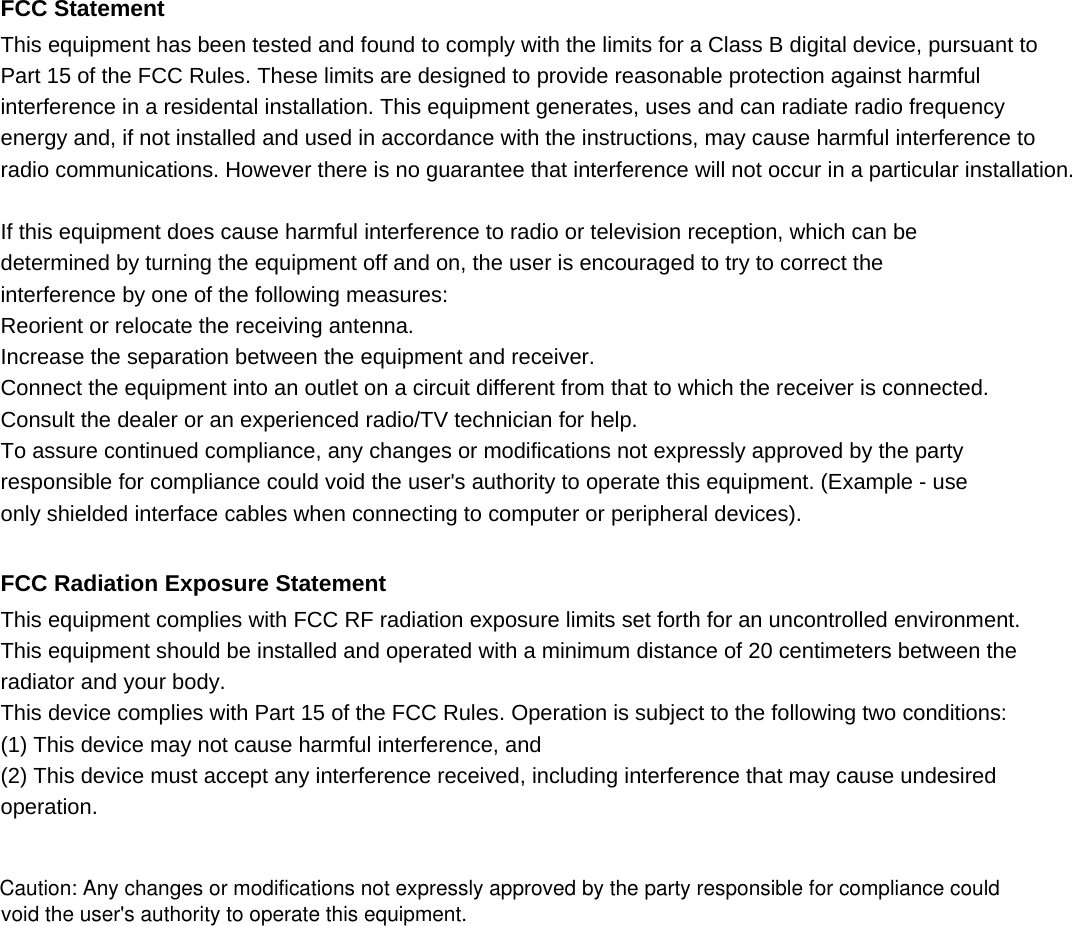  FCC Statement This equipment has been tested and found to comply with the limits for a Class B digital device, pursuant to Part 15 of the FCC Rules. These limits are designed to provide reasonable protection against harmful interference in a residental installation. This equipment generates, uses and can radiate radio frequency energy and, if not installed and used in accordance with the instructions, may cause harmful interference to   radio communications. However there is no guarantee that interference will not occur in a particular installation.  If this equipment does cause harmful interference to radio or television reception, which can be determined by turning the equipment off and on, the user is encouraged to try to correct the interference by one of the following measures: Reorient or relocate the receiving antenna. Increase the separation between the equipment and receiver. Connect the equipment into an outlet on a circuit different from that to which the receiver is connected. Consult the dealer or an experienced radio/TV technician for help. To assure continued compliance, any changes or modifications not expressly approved by the party responsible for compliance could void the user&apos;s authority to operate this equipment. (Example - use only shielded interface cables when connecting to computer or peripheral devices).  FCC Radiation Exposure Statement This equipment complies with FCC RF radiation exposure limits set forth for an uncontrolled environment.   This equipment should be installed and operated with a minimum distance of 20 centimeters between the radiator and your body. This device complies with Part 15 of the FCC Rules. Operation is subject to the following two conditions: (1) This device may not cause harmful interference, and (2) This device must accept any interference received, including interference that may cause undesired operation.     Caution: Any changes or modifications not expressly approved by the party responsible for compliance could void the user&apos;s authority to operate this equipment.