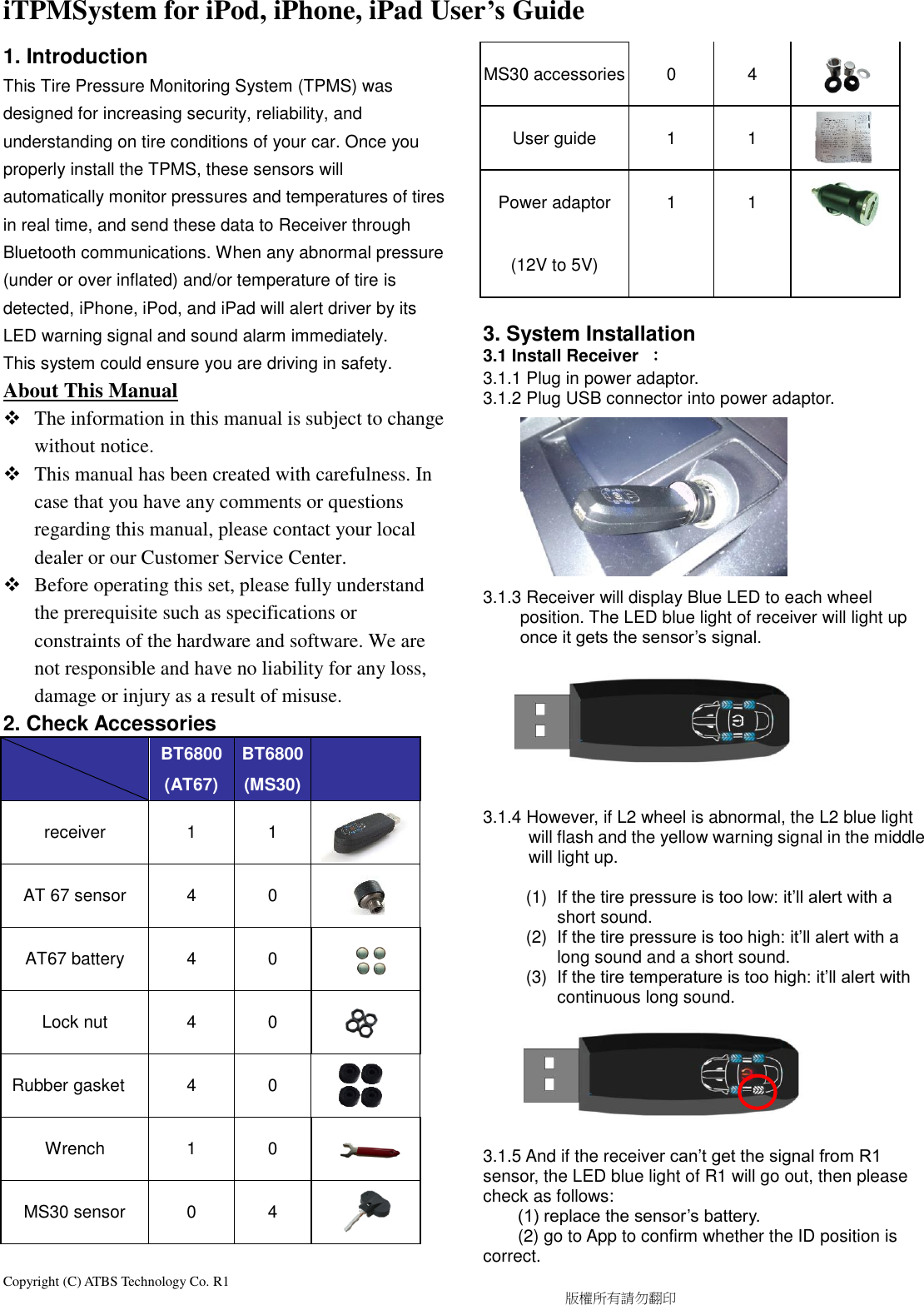 Copyright (C) ATBS Technology Co. R1                                                                                  版權所有請勿翻印   iTPMSystem for iPod, iPhone, iPad User’s Guide   1. Introduction This Tire Pressure Monitoring System (TPMS) was designed for increasing security, reliability, and understanding on tire conditions of your car. Once you properly install the TPMS, these sensors will automatically monitor pressures and temperatures of tires in real time, and send these data to Receiver through Bluetooth communications. When any abnormal pressure (under or over inflated) and/or temperature of tire is detected, iPhone, iPod, and iPad will alert driver by its LED warning signal and sound alarm immediately. This system could ensure you are driving in safety.   About This Manual    The information in this manual is subject to change without notice.    This manual has been created with carefulness. In case that you have any comments or questions regarding this manual, please contact your local dealer or our Customer Service Center.  Before operating this set, please fully understand the prerequisite such as specifications or constraints of the hardware and software. We are not responsible and have no liability for any loss, damage or injury as a result of misuse. 2. Check Accessories        BT6800 (AT67) BT6800 (MS30)  receiver 1 1  AT 67 sensor 4 0  AT67 battery 4 0  Lock nut 4 0           Rubber gasket 4 0  Wrench 1 0  MS30 sensor 0 4    MS30 accessories 0 4     User guide 1 1  Power adaptor (12V to 5V) 1 1   3. System Installation   3.1 Install Receiver  ： 3.1.1 Plug in power adaptor.   3.1.2 Plug USB connector into power adaptor.          3.1.3 Receiver will display Blue LED to each wheel position. The LED blue light of receiver will light up once it gets the sensor’s signal.         3.1.4 However, if L2 wheel is abnormal, the L2 blue light will flash and the yellow warning signal in the middle will light up.              (1)  If the tire pressure is too low: it’ll alert with a short sound. (2)  If the tire pressure is too high: it’ll alert with a long sound and a short sound. (3)  If the tire temperature is too high: it’ll alert with continuous long sound.        3.1.5 And if the receiver can’t get the signal from R1 sensor, the LED blue light of R1 will go out, then please check as follows:   (1) replace the sensor’s battery.   (2) go to App to confirm whether the ID position is correct. 