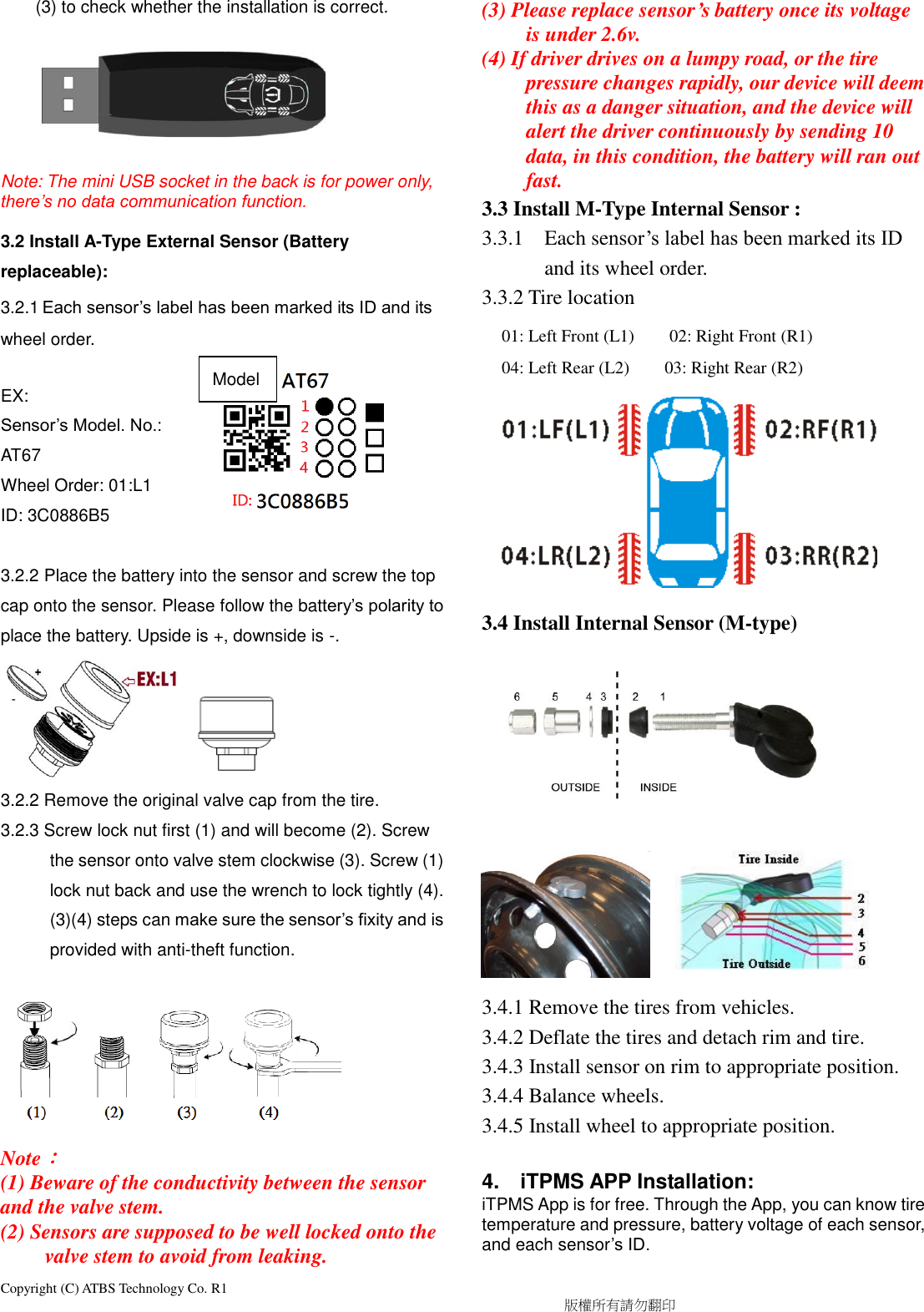 Copyright (C) ATBS Technology Co. R1                                                                                  版權所有請勿翻印   (3) to check whether the installation is correct.    Note: The mini USB socket in the back is for power only, there’s no data communication function.  3.2 Install A-Type External Sensor (Battery replaceable): 3.2.1 Each sensor’s label has been marked its ID and its wheel order.  EX: Sensor’s Model. No.: AT67   Wheel Order: 01:L1 ID: 3C0886B5  3.2.2 Place the battery into the sensor and screw the top cap onto the sensor. Please follow the battery’s polarity to place the battery. Upside is +, downside is -.  3.2.2 Remove the original valve cap from the tire. 3.2.3 Screw lock nut first (1) and will become (2). Screw the sensor onto valve stem clockwise (3). Screw (1) lock nut back and use the wrench to lock tightly (4). (3)(4) steps can make sure the sensor’s fixity and is provided with anti-theft function.  Note： (1) Beware of the conductivity between the sensor and the valve stem. (2) Sensors are supposed to be well locked onto the valve stem to avoid from leaking. (3) Please replace sensor’s battery once its voltage is under 2.6v. (4) If driver drives on a lumpy road, or the tire pressure changes rapidly, our device will deem this as a danger situation, and the device will alert the driver continuously by sending 10 data, in this condition, the battery will ran out fast. 3.3 Install M-Type Internal Sensor :   3.3.1 Each sensor’s label has been marked its ID and its wheel order. 3.3.2 Tire location           3.4 Install Internal Sensor (M-type)                              3.4.1 Remove the tires from vehicles. 3.4.2 Deflate the tires and detach rim and tire. 3.4.3 Install sensor on rim to appropriate position. 3.4.4 Balance wheels. 3.4.5 Install wheel to appropriate position.  4.    iTPMS APP Installation: iTPMS App is for free. Through the App, you can know tire temperature and pressure, battery voltage of each sensor, and each sensor’s ID.  01: Left Front (L1)        02: Right Front (R1) 04: Left Rear (L2)        03: Right Rear (R2)    Model 