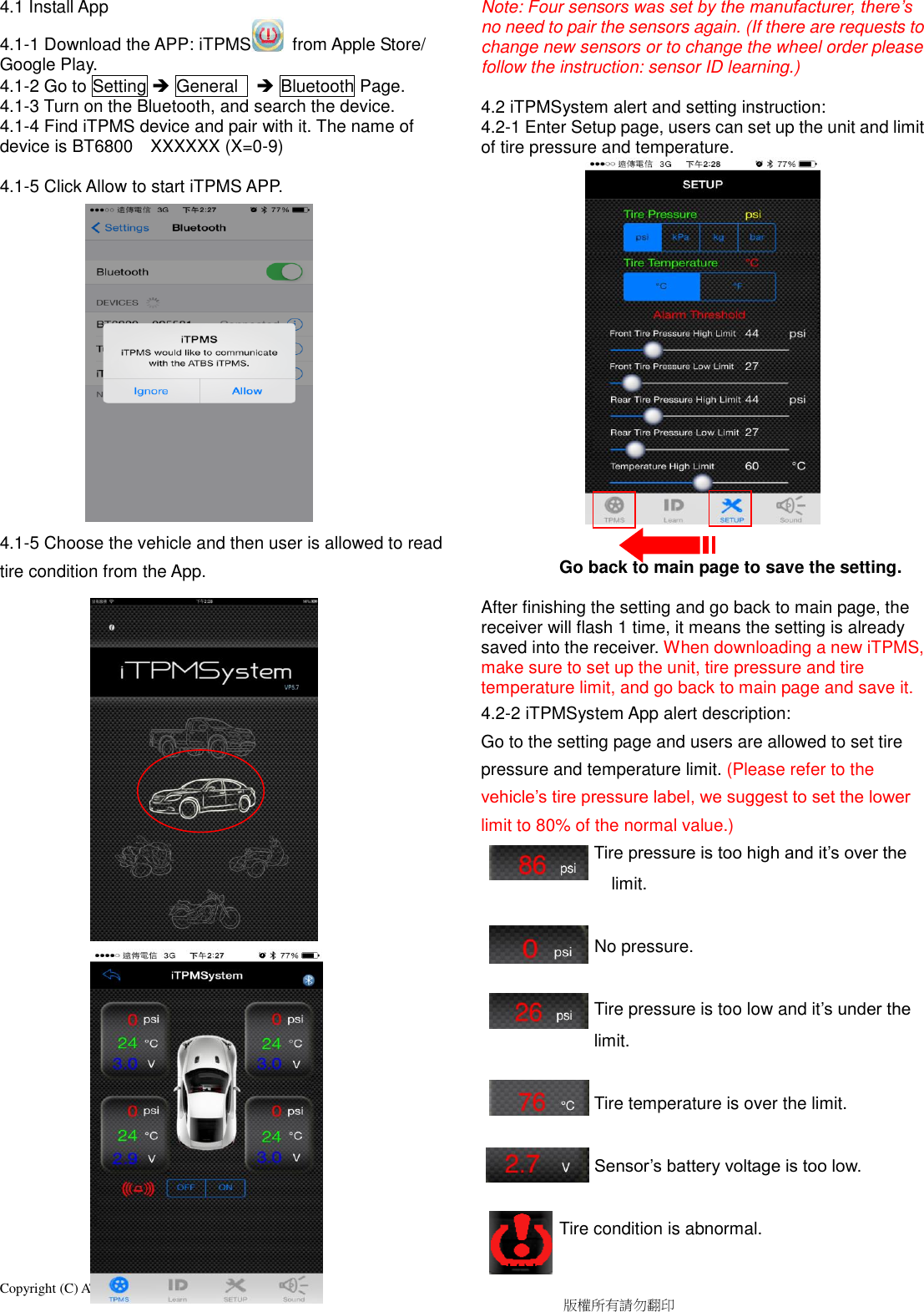 Copyright (C) ATBS Technology Co. R1                                                                                  版權所有請勿翻印   4.1 Install App 4.1-1 Download the APP: iTPMS   from Apple Store/ Google Play. 4.1-2 Go to Setting  General     Bluetooth Page. 4.1-3 Turn on the Bluetooth, and search the device. 4.1-4 Find iTPMS device and pair with it. The name of device is BT6800    XXXXXX (X=0-9)  4.1-5 Click Allow to start iTPMS APP.             4.1-5 Choose the vehicle and then user is allowed to read tire condition from the App.                          Note: Four sensors was set by the manufacturer, there’s no need to pair the sensors again. (If there are requests to change new sensors or to change the wheel order please   follow the instruction: sensor ID learning.)          4.2 iTPMSystem alert and setting instruction: 4.2-1 Enter Setup page, users can set up the unit and limit of tire pressure and temperature.                     Go back to main page to save the setting.  After finishing the setting and go back to main page, the receiver will flash 1 time, it means the setting is already saved into the receiver. When downloading a new iTPMS, make sure to set up the unit, tire pressure and tire temperature limit, and go back to main page and save it. 4.2-2 iTPMSystem App alert description: Go to the setting page and users are allowed to set tire pressure and temperature limit. (Please refer to the vehicle’s tire pressure label, we suggest to set the lower limit to 80% of the normal value.)   Tire pressure is too high and it’s over the limit.                            No pressure.                            Tire pressure is too low and it’s under the limit.                            Tire temperature is over the limit.               Sensor’s battery voltage is too low.                    Tire condition is abnormal.  