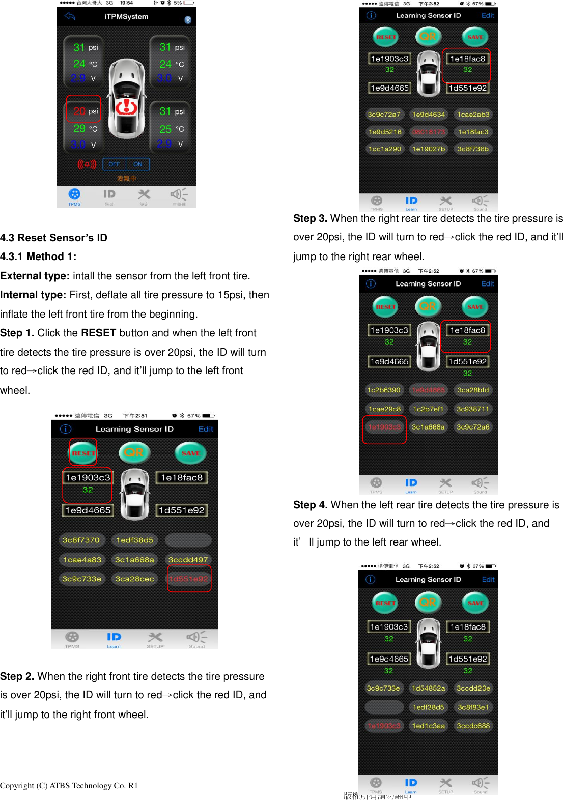 Copyright (C) ATBS Technology Co. R1                                                                                  版權所有請勿翻印               4.3 Reset Sensor’s ID 4.3.1 Method 1: External type: intall the sensor from the left front tire. Internal type: First, deflate all tire pressure to 15psi, then inflate the left front tire from the beginning. Step 1. Click the RESET button and when the left front tire detects the tire pressure is over 20psi, the ID will turn to red→click the red ID, and it’ll jump to the left front wheel.               Step 2. When the right front tire detects the tire pressure is over 20psi, the ID will turn to red→click the red ID, and it’ll jump to the right front wheel.               Step 3. When the right rear tire detects the tire pressure is over 20psi, the ID will turn to red→click the red ID, and it’ll jump to the right rear wheel.             Step 4. When the left rear tire detects the tire pressure is over 20psi, the ID will turn to red→click the red ID, and it’ll jump to the left rear wheel.            