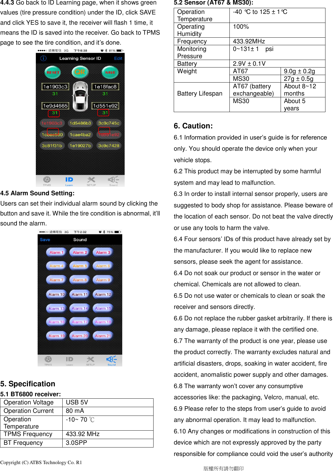 Copyright (C) ATBS Technology Co. R1                                                                                  版權所有請勿翻印   4.4.3 Go back to ID Learning page, when it shows green values (tire pressure condition) under the ID, click SAVE and click YES to save it, the receiver will flash 1 time, it means the ID is saved into the receiver. Go back to TPMS page to see the tire condition, and it’s done.               4.5 Alarm Sound Setting: Users can set their individual alarm sound by clicking the button and save it. While the tire condition is abnormal, it’ll sound the alarm.                5. Specification 5.1 BT6800 receiver:   Operation Voltage USB 5V Operation Current 80 mA Operation Temperature -10~ 70 ℃ TPMS Frequency 433.92 MHz BT Frequency 3.0SPP  5.2 Sensor (AT67 &amp; MS30):   Operation Temperature -40 °C to 125 ± 1°C Operating Humidity 100% Frequency 433.92MHz Monitoring Pressure 0~131± 1    psi    Battery 2.9V ± 0.1V Weight AT67 9.0g ± 0.2g MS30 27g ± 0.5g  Battery Lifespan AT67 (battery exchangeable) About 8~12 months MS30 About 5 years  6. Caution: 6.1 Information provided in user’s guide is for reference only. You should operate the device only when your vehicle stops. 6.2 This product may be interrupted by some harmful system and may lead to malfunction. 6.3 In order to install internal sensor properly, users are suggested to body shop for assistance. Please beware of the location of each sensor. Do not beat the valve directly or use any tools to harm the valve. 6.4 Four sensors’ IDs of this product have already set by the manufacturer. If you would like to replace new sensors, please seek the agent for assistance. 6.4 Do not soak our product or sensor in the water or chemical. Chemicals are not allowed to clean.   6.5 Do not use water or chemicals to clean or soak the receiver and sensors directly. 6.6 Do not replace the rubber gasket arbitrarily. If there is any damage, please replace it with the certified one.   6.7 The warranty of the product is one year, please use the product correctly. The warranty excludes natural and artificial disasters, drops, soaking in water accident, fire accident, anomalistic power supply and other damages. 6.8 The warranty won’t cover any consumptive accessories like: the packaging, Velcro, manual, etc. 6.9 Please refer to the steps from user’s guide to avoid any abnormal operation. It may lead to malfunction. 6.10 Any changes or modifications in construction of this device which are not expressly approved by the party responsible for compliance could void the user’s authority 