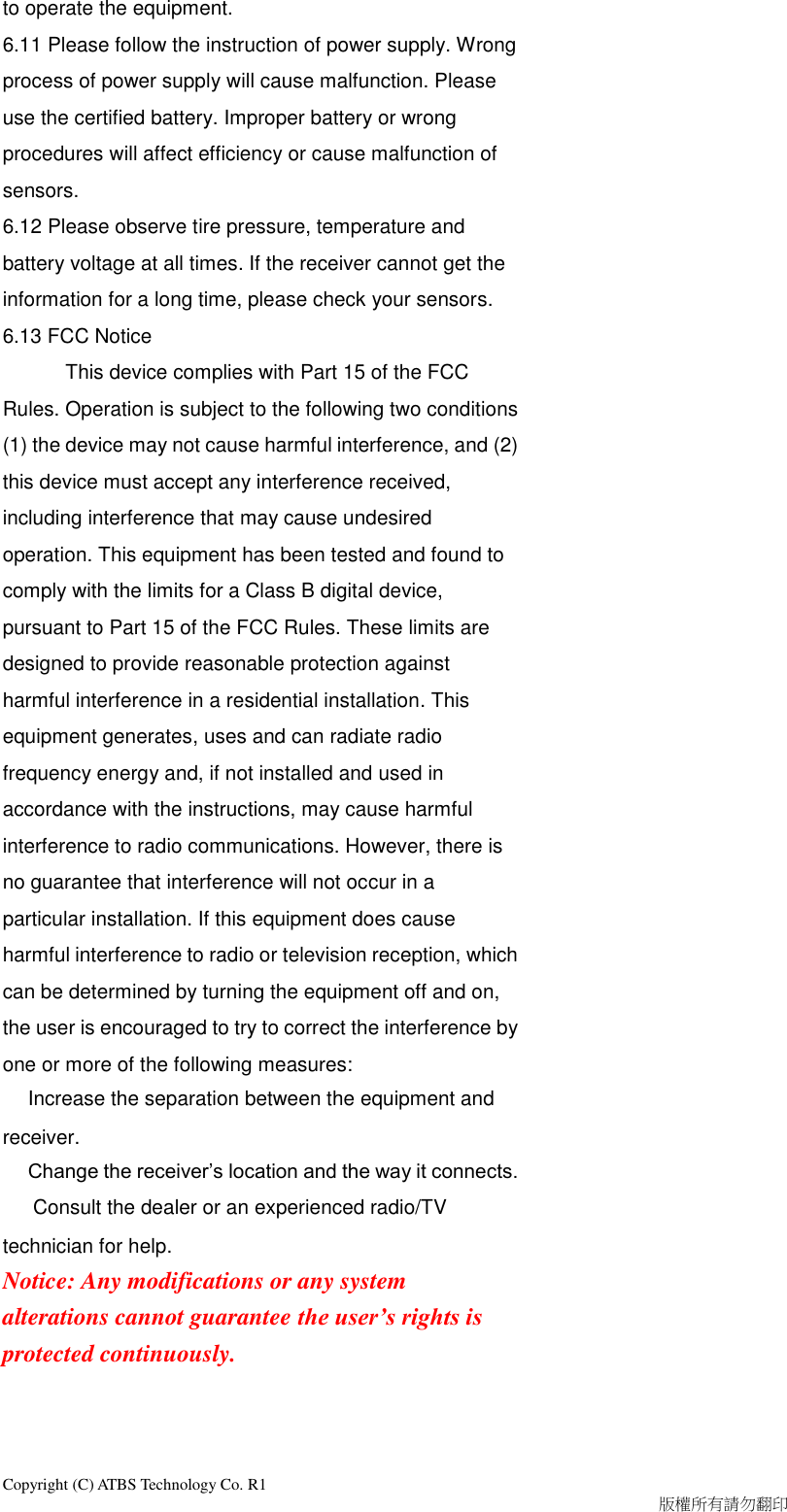 Copyright (C) ATBS Technology Co. R1                                                                                  版權所有請勿翻印   to operate the equipment.   6.11 Please follow the instruction of power supply. Wrong process of power supply will cause malfunction. Please use the certified battery. Improper battery or wrong procedures will affect efficiency or cause malfunction of sensors. 6.12 Please observe tire pressure, temperature and battery voltage at all times. If the receiver cannot get the information for a long time, please check your sensors. 6.13 FCC Notice       This device complies with Part 15 of the FCC Rules. Operation is subject to the following two conditions (1) the device may not cause harmful interference, and (2) this device must accept any interference received, including interference that may cause undesired operation. This equipment has been tested and found to comply with the limits for a Class B digital device, pursuant to Part 15 of the FCC Rules. These limits are designed to provide reasonable protection against harmful interference in a residential installation. This equipment generates, uses and can radiate radio frequency energy and, if not installed and used in accordance with the instructions, may cause harmful interference to radio communications. However, there is no guarantee that interference will not occur in a particular installation. If this equipment does cause harmful interference to radio or television reception, which can be determined by turning the equipment off and on, the user is encouraged to try to correct the interference by one or more of the following measures: Increase the separation between the equipment and receiver. Change the receiver’s location and the way it connects.   Consult the dealer or an experienced radio/TV technician for help. Notice: Any modifications or any system alterations cannot guarantee the user’s rights is protected continuously.  