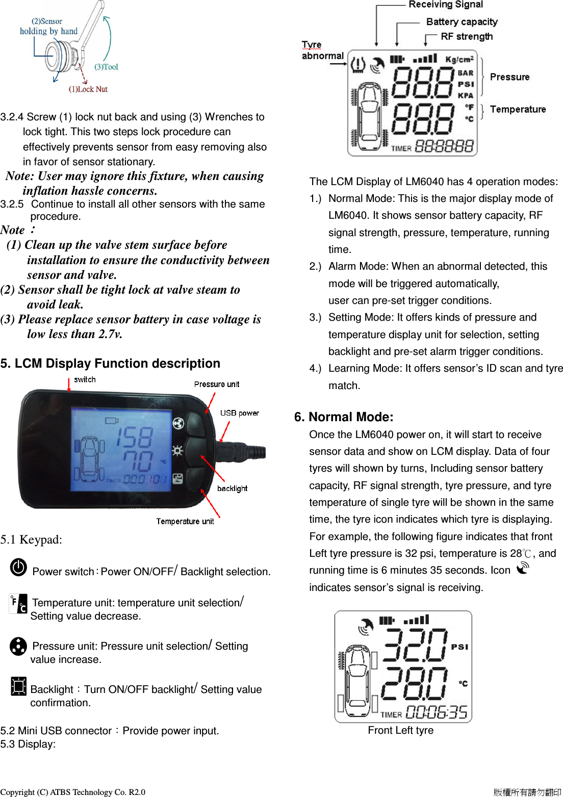 Copyright (C) ATBS Technology Co. R2.0                                                                                                                                                                    版權所有請勿翻印      3.2.4 Screw (1) lock nut back and using (3) Wrenches to lock tight. This two steps lock procedure can effectively prevents sensor from easy removing also in favor of sensor stationary.  Note: User may ignore this fixture, when causing inflation hassle concerns.   3.2.5   Continue to install all other sensors with the same procedure.  Note：：：：   (1) Clean up the valve stem surface before installation to ensure the conductivity between sensor and valve. (2) Sensor shall be tight lock at valve steam to avoid leak. (3) Please replace sensor battery in case voltage is low less than 2.7v.  5. LCM Display Function description            5.1 Keypad:              Power switch：Power ON/OFF/ Backlight selection.                      Temperature unit: temperature unit selection/ Setting value decrease.                                  Pressure unit: Pressure unit selection/ Setting value increase.  Backlight：Turn ON/OFF backlight/ Setting value confirmation.  5.2 Mini USB connector：Provide power input. 5.3 Display:   The LCM Display of LM6040 has 4 operation modes: 1.)  Normal Mode: This is the major display mode of LM6040. It shows sensor battery capacity, RF signal strength, pressure, temperature, running time. 2.)  Alarm Mode: When an abnormal detected, this mode will be triggered automatically, user can pre-set trigger conditions.     3.)  Setting Mode: It offers kinds of pressure and temperature display unit for selection, setting backlight and pre-set alarm trigger conditions. 4.)  Learning Mode: It offers sensor&rsquo;s ID scan and tyre match.      6. Normal Mode: Once the LM6040 power on, it will start to receive sensor data and show on LCM display. Data of four tyres will shown by turns, Including sensor battery capacity, RF signal strength, tyre pressure, and tyre temperature of single tyre will be shown in the same time, the tyre icon indicates which tyre is displaying. For example, the following figure indicates that front Left tyre pressure is 32 psi, temperature is 28℃, and running time is 6 minutes 35 seconds. Icon   indicates sensor&rsquo;s signal is receiving.          Front Left tyre                               