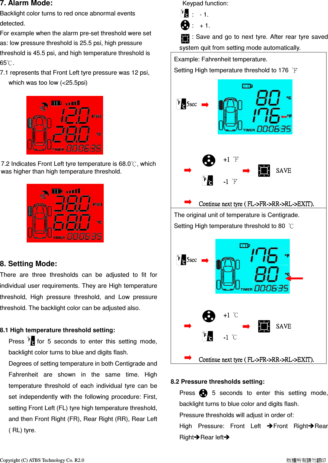 Copyright (C) ATBS Technology Co. R2.0                                                                                                                                                                    版權所有請勿翻印   7. Alarm Mode: Backlight color turns to red once abnormal events detected.   For example when the alarm pre-set threshold were set as: low pressure threshold is 25.5 psi, high pressure threshold is 45.5 psi, and high temperature threshold is 65℃. 7.1 represents that Front Left tyre pressure was 12 psi, which was too low (<25.5psi)         7.2 Indicates Front Left tyre temperature is 68.0℃, which was higher than high temperature threshold.             8. Setting Mode:         There  are  three  thresholds  can  be  adjusted  to  fit  for individual user requirements. They are High temperature threshold,  High  pressure  threshold,  and  Low  pressure threshold. The backlight color can be adjusted also.  8.1 High temperature threshold setting: Press        for  5  seconds  to  enter  this  setting  mode, backlight color turns to blue and digits flash. Degrees of setting temperature in both Centigrade and Fahrenheit  are  shown  in  the  same  time.  High temperature  threshold  of  each  individual  tyre  can  be set  independently  with the  following  procedure:  First, setting Front Left (FL) tyre high temperature threshold, and then Front Right (FR), Rear Right (RR), Rear Left ( RL) tyre.     Keypad function:         :    - 1.         :    + 1.         : Save and  go to  next tyre. After rear  tyre saved system quit from setting mode automatically. Example: Fahrenheit temperature.   Setting High temperature threshold to 176  ℉                              5sec                5sec                5sec                5sec                                                                                                    ++++1111     ℉                                                 SAVE                             SAVE                             SAVE                             SAVE                                                                    ----1111     ℉                            C    C    C        Continue next tyre (ontinue next tyre (ontinue next tyre (ontinue next tyre ( FL FL FL FL---->FR>FR>FR>FR---->RR>RR>RR>RR---->RL>RL>RL>RL---->>>>EXITEXITEXITEXIT).).).). The original unit of temperature is Centigrade. Setting High temperature threshold to 80  ℃                         5sec                5sec                5sec                5sec                                                                                                    ++++1111     ℃                                                 SAVE                             SAVE                             SAVE                             SAVE                                                                    ----1111     ℃                            C    C    C        Continue next tyre (ontinue next tyre (ontinue next tyre (ontinue next tyre ( FL FL FL FL---->FR>FR>FR>FR---->RR>RR>RR>RR---->RL>RL>RL>RL---->>>>EXITEXITEXITEXIT).).).).     8.2 Pressure thresholds setting:     Press        5  seconds  to  enter  this  setting  mode, backlight turns to blue color and digits flash. Pressure thresholds will adjust in order of:   High  Pressure:  Front  Left  Front  RightRear RightRear left  