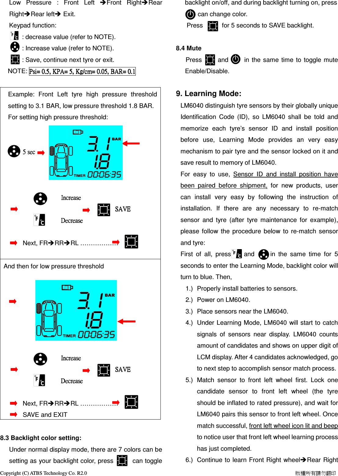 Copyright (C) ATBS Technology Co. R2.0                                                                                                                                                                    版權所有請勿翻印   Low  Pressure  :  Front  Left  Front  RightRear RightRear left Exit.    Keypad function:            : decrease value (refer to NOTE).         : Increase value (refer to NOTE).         : Save, continue next tyre or exit.   NOTE: Psi=Psi=Psi=Psi=    0.5,0.5,0.5,0.5,    KPAKPAKPAKPA====    5555,,,,    KgKgKgKg/cm=/cm=/cm=/cm=    0.050.050.050.05,,,,    BARBARBARBAR====    0.10.10.10.1        Example:  Front  Left  tyre  high  pressure  threshold setting to 3.1 BAR, low pressure threshold 1.8 BAR. For setting high pressure threshold:                                                                                                                                                           5 sec                     5 sec                     5 sec                     5 sec                                                                                                                         IncreaseIncreaseIncreaseIncrease                                       SAVE                                   SAVE                                   SAVE                                   SAVE                                                                                              DecreaseDecreaseDecreaseDecrease                                                                                                                                                                                                        Next, FRRRRL &hellip;&hellip;&hellip;&hellip;&hellip;&hellip;  And then for low pressure threshold                                                                                                                                                                                                                                                                                                                                                                                                IncreaseIncreaseIncreaseIncrease                                       SAVE                                   SAVE                                   SAVE                                   SAVE                                                                                              DecreaseDecreaseDecreaseDecrease                                                                                                                                                                                                       Next, FRRRRL &hellip;&hellip;&hellip;&hellip;&hellip;&hellip;                                      SAVE and EXIT     8.3 Backlight color setting: Under normal display mode, there are 7 colors can be setting as your backlight color, press            can toggle backlight on/off, and during backlight turning on, press         can change color.                     Press            for 5 seconds to SAVE backlight.  8.4 Mute    Press          and          in the  same  time  to  toggle  mute Enable/Disable.                   9. Learning Mode: LM6040 distinguish tyre sensors by their globally unique Identification  Code  (ID),  so  LM6040  shall  be  told  and memorize  each  tyre&rsquo;s  sensor  ID  and  install  position before  use,  Learning  Mode  provides  an  very  easy mechanism to pair tyre and the sensor locked on it and save result to memory of LM6040. For  easy  to  use,  Sensor  ID  and  install  position  have been  paired  before  shipment,  for  new  products,  user can  install  very  easy  by  following  the  instruction  of installation.  If  there  are  any  necessary  to  re-match sensor  and  tyre  (after  tyre  maintenance  for  example), please  follow  the  procedure  below  to  re-match  sensor and tyre: First  of  all,  press        and          in  the  same  time  for  5 seconds to enter the Learning Mode, backlight color will turn to blue. Then, 1.)  Properly install batteries to sensors. 2.)  Power on LM6040. 3.)  Place sensors near the LM6040. 4.)  Under  Learning Mode, LM6040  will start to catch signals  of  sensors  near  display.  LM6040  counts amount of candidates and shows on upper digit of LCM display. After 4 candidates acknowledged, go to next step to accomplish sensor match process. 5.)  Match  sensor  to  front  left  wheel  first.  Lock  one candidate  sensor  to  front  left  wheel  (the  tyre should be inflated to rated pressure), and wait for LM6040 pairs this sensor to front left wheel. Once match successful, front left wheel icon lit and beep to notice user that front left wheel learning process has just completed. 6.)  Continue to  learn Front Right wheelRear Right 