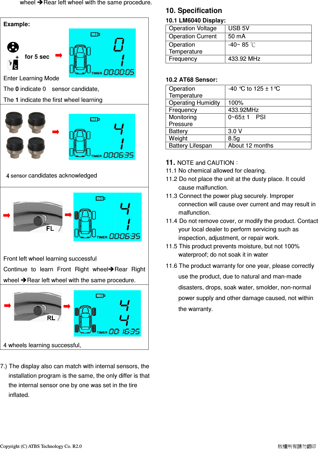Copyright (C) ATBS Technology Co. R2.0                                                                                                                                                                    版權所有請勿翻印   wheel Rear left wheel with the same procedure.  Example:                                                                                                                                         +    for 5 sec     Enter Learning Mode The 0 indicate 0    sensor candidate,     The 1 indicate the first wheel learning                                                                                                                                                                         4444 sensor candidates acknowledged                                                                                                                                                                                                                                                                                                                                                                                                                                                                                                                                                                                                                        Front left wheel learning successful                 Continue  to  learn  Front  Right  wheelRear  Right wheel Rear left wheel with the same procedure.                                                                                                                             4 wheels learning successful,       7.) The display also can match with internal sensors, the installation program is the same, the only differ is that the internal sensor one by one was set in the tire inflated.      10. Specification 10.1 LM6040 Display: Operation Voltage  USB 5V Operation Current  50 mA Operation Temperature -40~ 85 ℃ Frequency  433.92 MHz  10.2 AT68 Sensor:   Operation Temperature -40 &deg;C to 125 &plusmn; 1&deg;C Operating Humidity 100% Frequency  433.92MHz Monitoring Pressure 0~65&plusmn; 1    PSI       Battery  3.0 V Weight  8.5g Battery Lifespan  About 12 months  11. NOTE and CAUTION： 11.1 No chemical allowed for clearing. 11.2 Do not place the unit at the dusty place. It could cause malfunction. 11.3 Connect the power plug securely. Improper connection will cause over current and may result in malfunction. 11.4 Do not remove cover, or modify the product. Contact your local dealer to perform servicing such as inspection, adjustment, or repair work. 11.5 This product prevents moisture, but not 100% waterproof; do not soak it in water 11.6 The product warranty for one year, please correctly use the product, due to natural and man-made disasters, drops, soak water, smolder, non-normal power supply and other damage caused, not within the warranty. 