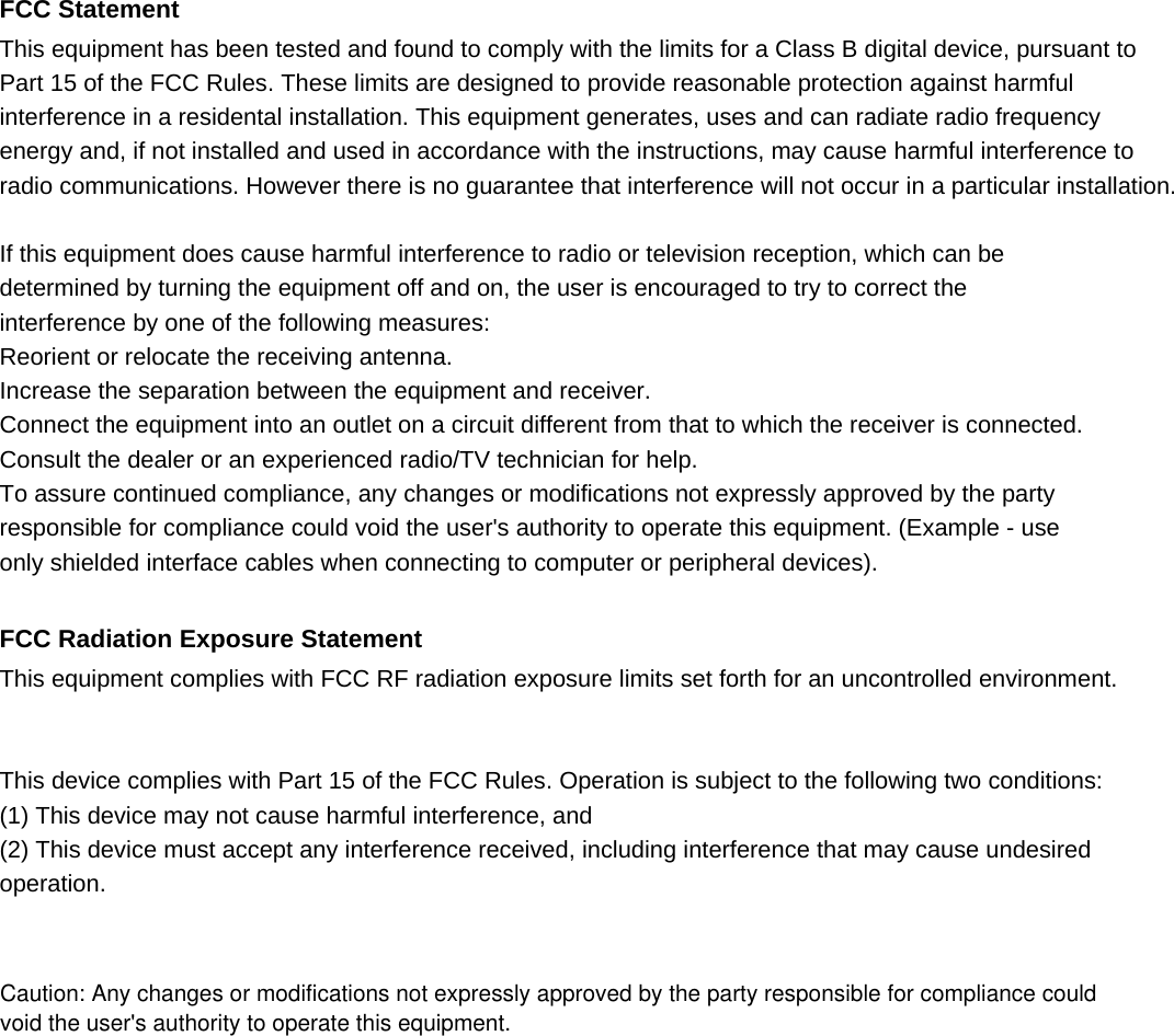  FCC Statement This equipment has been tested and found to comply with the limits for a Class B digital device, pursuant to Part 15 of the FCC Rules. These limits are designed to provide reasonable protection against harmful interference in a residental installation. This equipment generates, uses and can radiate radio frequency energy and, if not installed and used in accordance with the instructions, may cause harmful interference to   radio communications. However there is no guarantee that interference will not occur in a particular installation.  If this equipment does cause harmful interference to radio or television reception, which can be determined by turning the equipment off and on, the user is encouraged to try to correct the interference by one of the following measures: Reorient or relocate the receiving antenna. Increase the separation between the equipment and receiver. Connect the equipment into an outlet on a circuit different from that to which the receiver is connected. Consult the dealer or an experienced radio/TV technician for help. To assure continued compliance, any changes or modifications not expressly approved by the party responsible for compliance could void the user's authority to operate this equipment. (Example - use only shielded interface cables when connecting to computer or peripheral devices).  FCC Radiation Exposure Statement This equipment complies with FCC RF radiation exposure limits set forth for an uncontrolled environment.   This device complies with Part 15 of the FCC Rules. Operation is subject to the following two conditions: (1) This device may not cause harmful interference, and (2) This device must accept any interference received, including interference that may cause undesired operation.     Caution: Any changes or modifications not expressly approved by the party responsible for compliance could authority to operate this equipment.void the user's authority to operate this equipment.