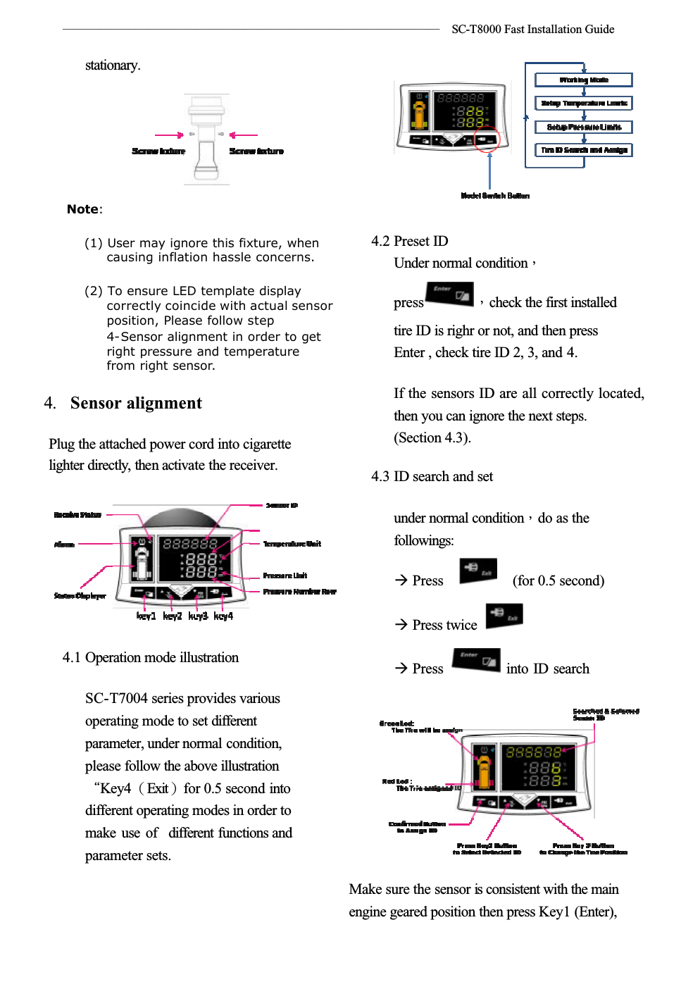 ѧѧѧѧѧѧѧѧѧѧѧѧѧѧѧѧѧѧѧѧѧѧѧѧѧѧѧѧѧѧѧʳ SC-T8000 Fast Installation Guidestationary.Note:(1) User may ignore this fixture, when causing inflation hassle concerns.(2) To ensure LED template display correctly coincide with actual sensor position, Please follow step 4-Sensor alignment in order to get right pressure and temperature from right sensor.4. Sensor alignmentPlug the attached power cord into cigarettelighter directly, then activate the receiver.4.1 Operation mode illustrationSC-T7004 series provides various operating mode to set differentparameter, under normal condition,please follow the above illustrationϘKey4ΰExitαfor 0.5 second into different operating modes in order to make use of different functions and parameter sets.4.2 Preset IDUnder normal conditionΔpress Δcheck the first installed tire ID is righr or not, and then press Enter , check tire ID 2, 3, and 4.If the sensors ID are all correctly located, then you can ignore the next steps.(Section 4.3).4.3 ID search and setunder normal conditionΔdo as the followings:ÆPressʳʳ(for 0.5 second) Æ Press twice Æ Press   into ID searchMake sure the sensor is consistent with the main engine geared position then press Key1 (Enter),