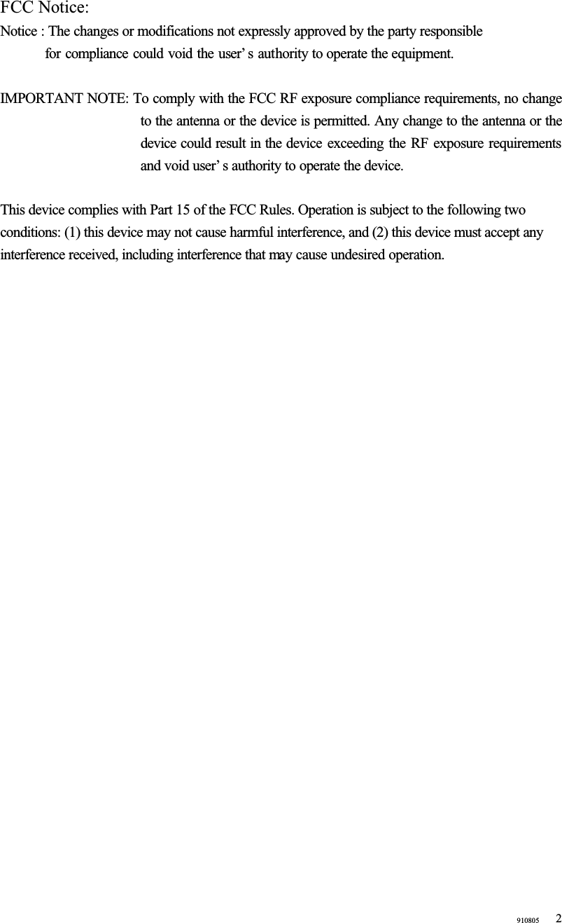 910805 2FCC Notice:Notice : The changes or modifications not expressly approved by the party responsible   for compliance could void the user’ s authority to operate the equipment.IMPORTANT NOTE: To comply with the FCC RF exposure compliance requirements, no change to the antenna or the device is permitted. Any change to the antenna or the device could result in the device exceeding the RF exposure requirements and void user’ s authority to operate the device.This device complies with Part 15 of the FCC Rules. Operation is subject to the following two conditions: (1) this device may not cause harmful interference, and (2) this device must accept any interference received, including interference that may cause undesired operation. 