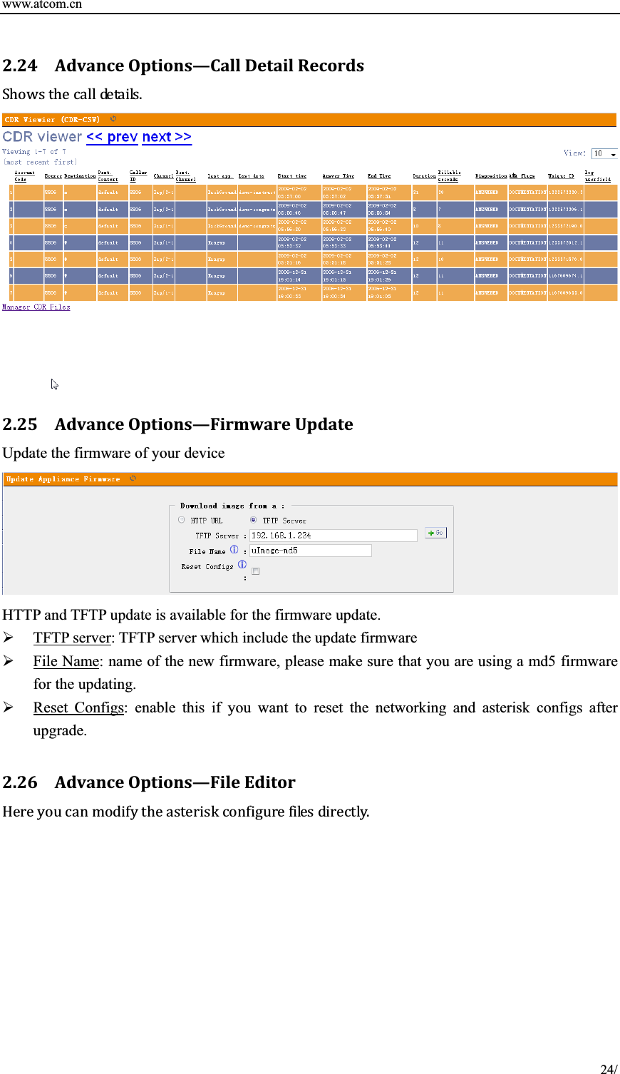 www.atcom.cn 2.24 AdvanceOptǤ ions—CallDetailRecords2.25 AdvanceOptions—FirmwareUpdateUpdate the firmware of your device HTTP and TFTP update is available for the firmware update.   ¾TFTP server: TFTP server which include the update firmware ¾File Name: name of the new firmware, please make sure that you are using a md5 firmware for the updating.   ¾Reset Configs: enable this if you want to reset the networking and asterisk configs after upgrade.  2.26 AdvanceOptions—FileEditorǤ 24/