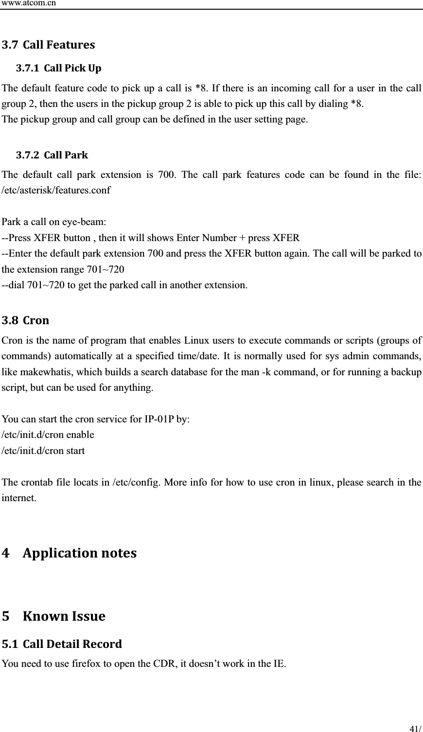 www.atcom.cn 41/3.7 CallFeatures3.7.1 CallPickUpThe default feature code to pick up a call is *8. If there is an incoming call for a user in the call group 2, then the users in the pickup group 2 is able to pick up this call by dialing *8.   The pickup group and call group can be defined in the user setting page.   3.7.2 CallParkThe default call park extension is 700. The call park features code can be found in the file: /etc/asterisk/features.conf Park a call on eye-beam: --Press XFER button , then it will shows Enter Number + press XFER --Enter the default park extension 700 and press the XFER button again. The call will be parked to the extension range 701~720 --dial 701~720 to get the parked call in another extension.   3.8 CronCron is the name of program that enables Linux users to execute commands or scripts (groups of commands) automatically at a specified time/date. It is normally used for sys admin commands, like makewhatis, which builds a search database for the man -k command, or for running a backup script, but can be used for anything.   You can start the cron service for IP-01P by: /etc/init.d/cron enable /etc/init.d/cron start The crontab file locats in /etc/config. More info for how to use cron in linux, please search in the internet.  4 Applicationnotes5 KnownIssue5.1 CallDetailRecordYou need to use firefox to open the CDR, it doesn’t work in the IE.   