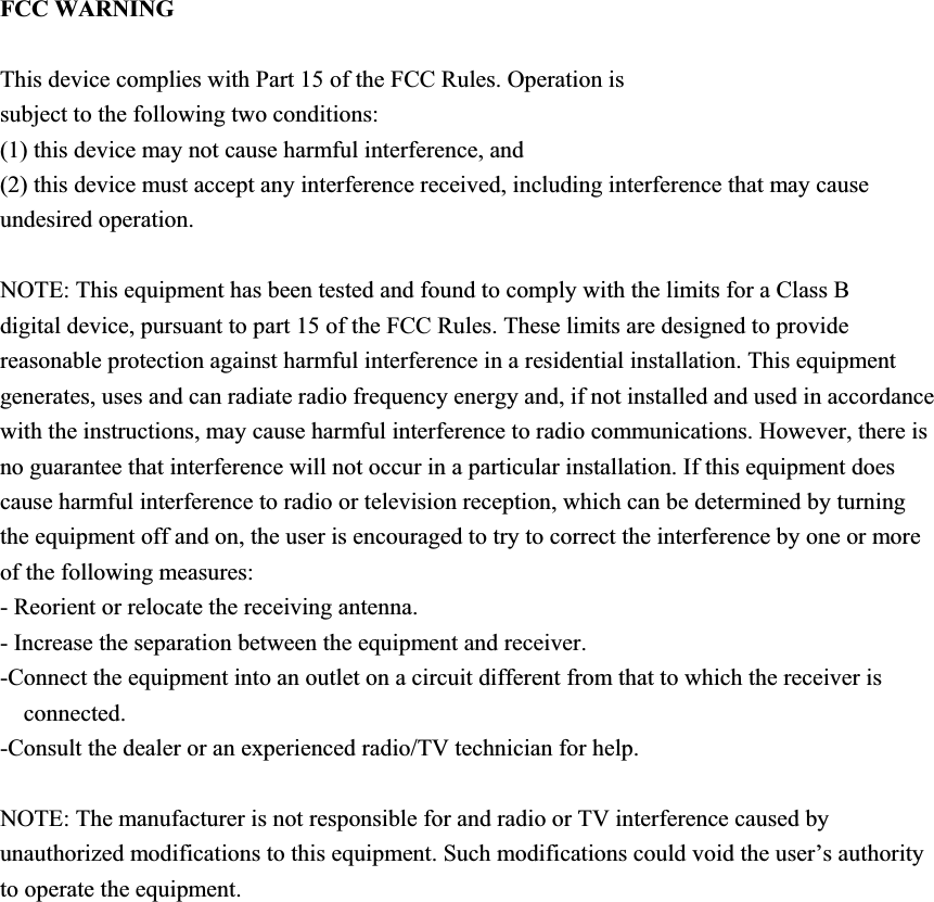 FCC WARNING This device complies with Part 15 of the FCC Rules. Operation is subject to the following two conditions: (1) this device may not cause harmful interference, and (2) this device must accept any interference received, including interference that may cause undesired operation. NOTE: This equipment has been tested and found to comply with the limits for a Class B digital device, pursuant to part 15 of the FCC Rules. These limits are designed to provide reasonable protection against harmful interference in a residential installation. This equipment generates, uses and can radiate radio frequency energy and, if not installed and used in accordance with the instructions, may cause harmful interference to radio communications. However, there is no guarantee that interference will not occur in a particular installation. If this equipment does cause harmful interference to radio or television reception, which can be determined by turning the equipment off and on, the user is encouraged to try to correct the interference by one or more of the following measures: - Reorient or relocate the receiving antenna. - Increase the separation between the equipment and receiver. -Connect the equipment into an outlet on a circuit different from that to which the receiver is connected.-Consult the dealer or an experienced radio/TV technician for help.NOTE: The manufacturer is not responsible for and radio or TV interference caused by unauthorized modifications to this equipment. Such modifications could void the user’s authority to operate the equipment. 