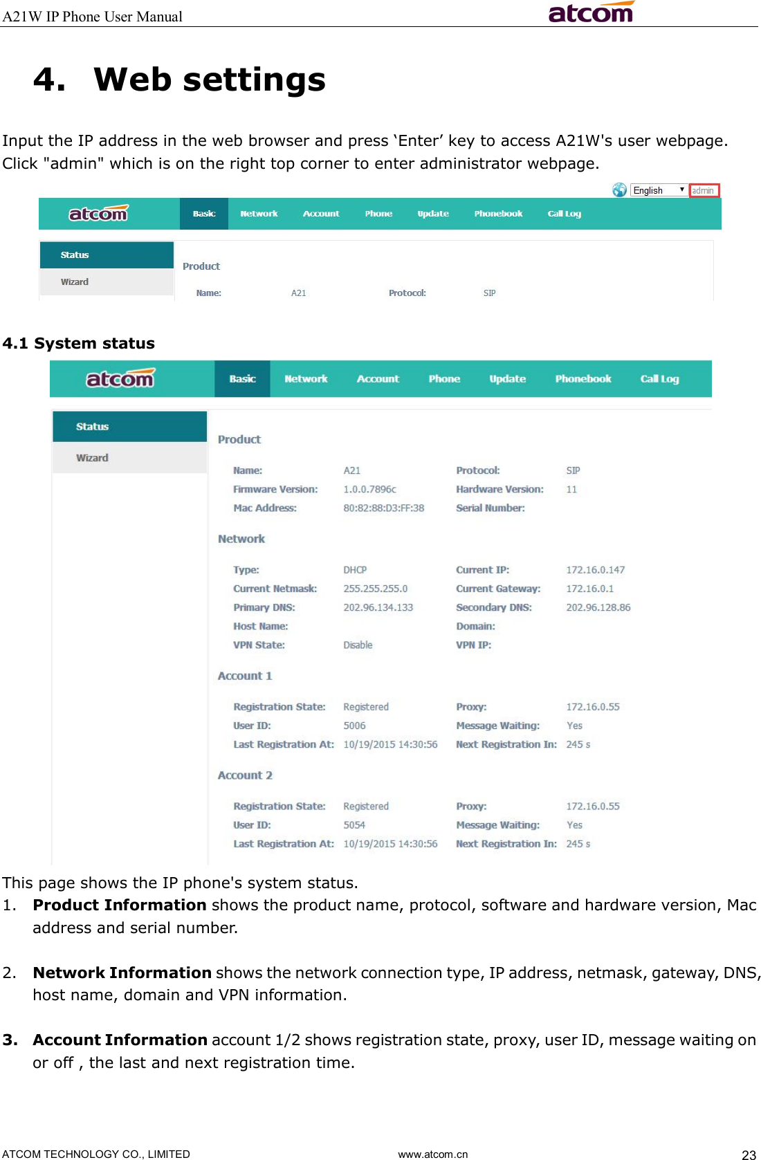 A21W IP Phone User Manual                                                          ATCOM TECHNOLOGY CO., LIMITED                              www.atcom.cn  23 4. Web settings Input the IP address in the web browser and press ‘Enter’ key to access A21W&apos;s user webpage.   Click &quot;admin&quot; which is on the right top corner to enter administrator webpage.     4.1 System status  This page shows the IP phone&apos;s system status.   1. Product Information shows the product name, protocol, software and hardware version, Mac address and serial number.  2. Network Information shows the network connection type, IP address, netmask, gateway, DNS, host name, domain and VPN information.  3. Account Information account 1/2 shows registration state, proxy, user ID, message waiting on or off , the last and next registration time.  