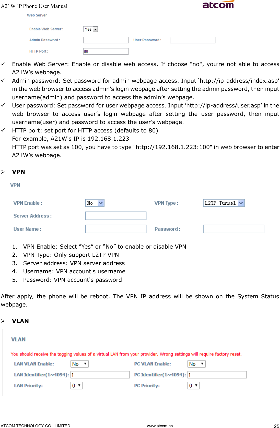 A21W IP Phone User Manual                                                          ATCOM TECHNOLOGY CO., LIMITED                              www.atcom.cn  25   Enable Web  Server: Enable or disable web access. If choose &quot;no&quot;, you’re not able to  access A21W’s webpage.  Admin password: Set password for admin webpage access. Input ‘http://ip-address/index.asp’ in the web browser to access admin’s login webpage after setting the admin password, then input username(admin) and password to access the admin’s webpage.    User password: Set password for user webpage access. Input ‘http://ip-address/user.asp’ in the web  browser  to  access  user’s  login  webpage  after  setting  the  user  password,  then  input username(user) and password to access the user’s webpage.    HTTP port: set port for HTTP access (defaults to 80) For example, A21W&apos;s IP is 192.168.1.223 HTTP port was set as 100, you have to type &quot;http://192.168.1.223:100&quot; in web browser to enter A21W’s webpage.   VPN  1. VPN Enable: Select “Yes” or “No” to enable or disable VPN 2. VPN Type: Only support L2TP VPN 3. Server address: VPN server address 4. Username: VPN account&apos;s username 5. Password: VPN account&apos;s password  After  apply,  the  phone will  be  reboot.  The  VPN  IP  address  will be  shown  on  the  System  Status webpage.   VLAN    