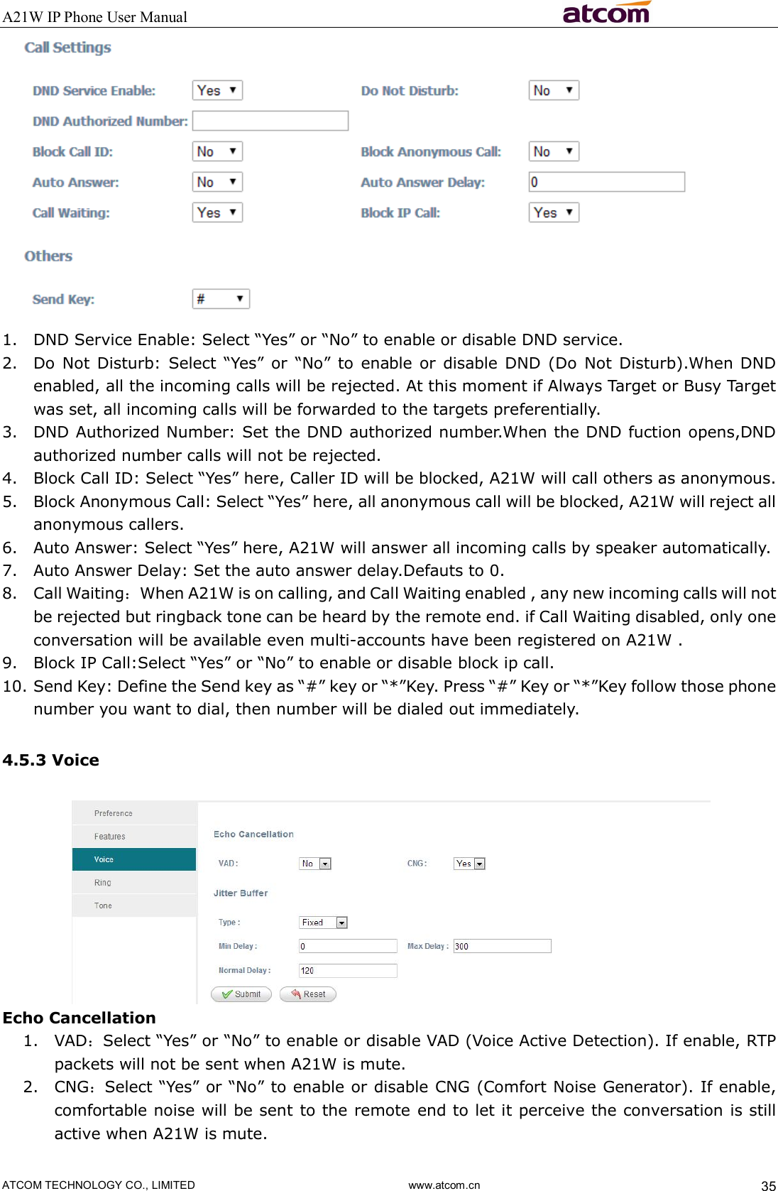 A21W IP Phone User Manual                                                          ATCOM TECHNOLOGY CO., LIMITED                              www.atcom.cn  35  1. DND Service Enable: Select “Yes” or “No” to enable or disable DND service. 2. Do  Not  Disturb: Select “Yes”  or  “No”  to  enable  or  disable DND  (Do  Not  Disturb).When DND enabled, all the incoming calls will be rejected. At this moment if Always Target or Busy Target was set, all incoming calls will be forwarded to the targets preferentially.   3. DND Authorized Number: Set the DND authorized number.When the DND fuction opens,DND authorized number calls will not be rejected. 4. Block Call ID: Select “Yes” here, Caller ID will be blocked, A21W will call others as anonymous. 5. Block Anonymous Call: Select “Yes” here, all anonymous call will be blocked, A21W will reject all anonymous callers. 6. Auto Answer: Select “Yes” here, A21W will answer all incoming calls by speaker automatically. 7. Auto Answer Delay: Set the auto answer delay.Defauts to 0. 8. Call Waiting：When A21W is on calling, and Call Waiting enabled , any new incoming calls will not be rejected but ringback tone can be heard by the remote end. if Call Waiting disabled, only one conversation will be available even multi-accounts have been registered on A21W .  9. Block IP Call:Select “Yes” or “No” to enable or disable block ip call. 10. Send Key: Define the Send key as “#” key or “*”Key. Press “#” Key or “*”Key follow those phone number you want to dial, then number will be dialed out immediately. 4.5.3 Voice  Echo Cancellation 1. VAD：Select “Yes” or “No” to enable or disable VAD (Voice Active Detection). If enable, RTP packets will not be sent when A21W is mute. 2. CNG：Select “Yes” or “No” to enable or disable CNG (Comfort Noise Generator). If enable, comfortable noise will be sent to the remote end to let it perceive the conversation is still active when A21W is mute. 