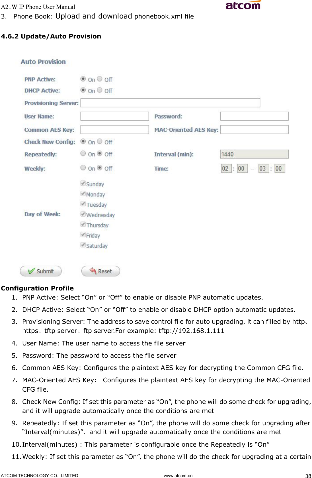 A21W IP Phone User Manual                                                          ATCOM TECHNOLOGY CO., LIMITED                              www.atcom.cn  38 3. Phone Book: Upload and download phonebook.xml file 4.6.2 Update/Auto Provision  Configuration Profile 1. PNP Active: Select “On” or “Off” to enable or disable PNP automatic updates. 2. DHCP Active: Select “On” or “Off” to enable or disable DHCP option automatic updates. 3. Provisioning Server: The address to save control file for auto upgrading, it can filled by http、https、tftp server、ftp server.For example: tftp://192.168.1.111 4. User Name: The user name to access the file server 5. Password: The password to access the file server 6. Common AES Key: Configures the plaintext AES key for decrypting the Common CFG file. 7. MAC-Oriented AES Key:   Configures the plaintext AES key for decrypting the MAC-Oriented CFG file. 8. Check New Config: If set this parameter as “On”, the phone will do some check for upgrading, and it will upgrade automatically once the conditions are met 9. Repeatedly: If set this parameter as “On”, the phone will do some check for upgrading after “Interval(minutes)”，and it will upgrade automatically once the conditions are met 10. Interval(minutes) : This parameter is configurable once the Repeatedly is “On” 11. Weekly: If set this parameter as “On”, the phone will do the check for upgrading at a certain 