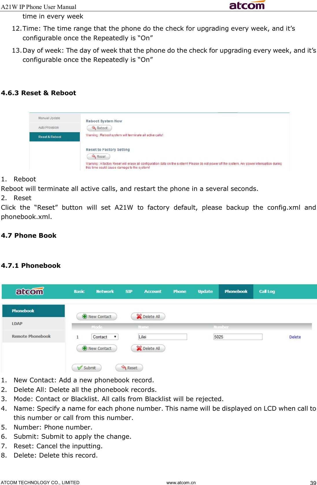 A21W IP Phone User Manual                                                          ATCOM TECHNOLOGY CO., LIMITED                              www.atcom.cn  39 time in every week 12. Time: The time range that the phone do the check for upgrading every week, and it’s configurable once the Repeatedly is “On” 13. Day of week: The day of week that the phone do the check for upgrading every week, and it’s configurable once the Repeatedly is “On”      4.6.3 Reset &amp; Reboot  1. Reboot Reboot will terminate all active calls, and restart the phone in a several seconds. 2. Reset Click  the  “Reset”  button  will  set  A21W  to  factory  default,  please  backup  the  config.xml  and phonebook.xml.  4.7 Phone Book  4.7.1 Phonebook  1. New Contact: Add a new phonebook record. 2. Delete All: Delete all the phonebook records. 3. Mode: Contact or Blacklist. All calls from Blacklist will be rejected. 4. Name: Specify a name for each phone number. This name will be displayed on LCD when call to this number or call from this number.   5. Number: Phone number. 6. Submit: Submit to apply the change. 7. Reset: Cancel the inputting. 8. Delete: Delete this record.  