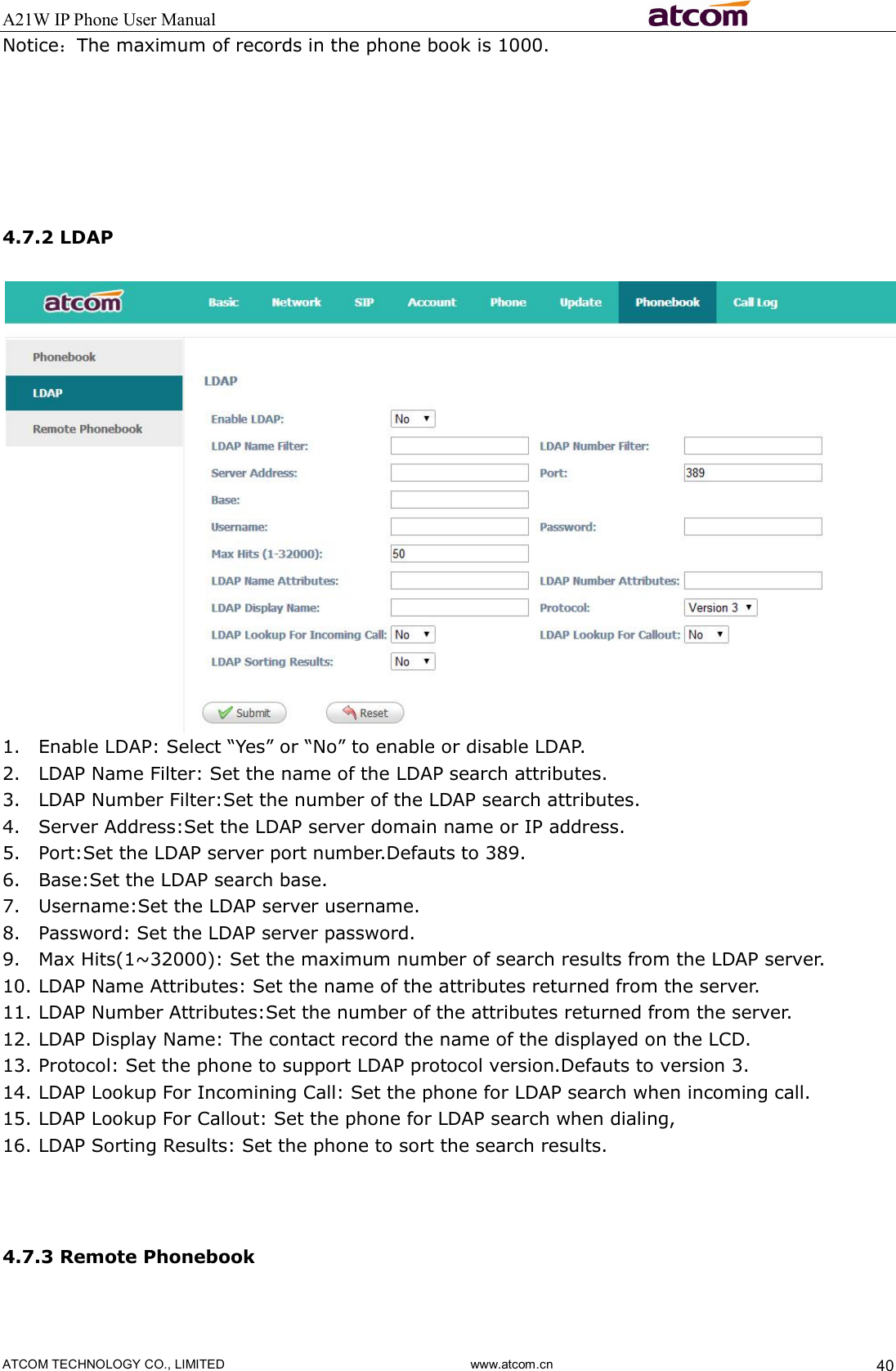 A21W IP Phone User Manual                                                          ATCOM TECHNOLOGY CO., LIMITED                              www.atcom.cn  40 Notice：The maximum of records in the phone book is 1000.      4.7.2 LDAP  1. Enable LDAP: Select “Yes” or “No” to enable or disable LDAP. 2. LDAP Name Filter: Set the name of the LDAP search attributes. 3. LDAP Number Filter:Set the number of the LDAP search attributes. 4. Server Address:Set the LDAP server domain name or IP address. 5. Port:Set the LDAP server port number.Defauts to 389. 6. Base:Set the LDAP search base. 7. Username:Set the LDAP server username. 8. Password: Set the LDAP server password. 9. Max Hits(1~32000): Set the maximum number of search results from the LDAP server. 10. LDAP Name Attributes: Set the name of the attributes returned from the server. 11. LDAP Number Attributes:Set the number of the attributes returned from the server. 12. LDAP Display Name: The contact record the name of the displayed on the LCD.  13. Protocol: Set the phone to support LDAP protocol version.Defauts to version 3. 14. LDAP Lookup For Incomining Call: Set the phone for LDAP search when incoming call.   15. LDAP Lookup For Callout: Set the phone for LDAP search when dialing, 16. LDAP Sorting Results: Set the phone to sort the search results.   4.7.3 Remote Phonebook  